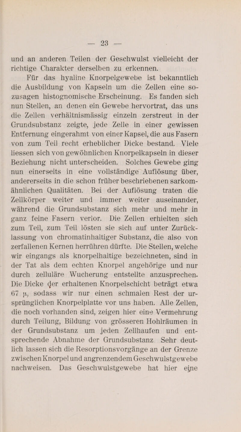 und an anderen Teilen der Geschwulst vielleicht der richtige Charakter derselben zu erkennen. Für das hyaline Knorpelgewebe ist bekanntlich die Ausbildung von Kapseln um die Zellen eine so¬ zusagen histognomische Erscheinung. Es fanden sich nun Stellen, an denen ein Gewebe hervortrat, das uns die Zellen verhältnismässig einzeln zerstreut in der Grundsubstanz zeigte, jede Zelle in einer gewissen Entfernung eingerahmt von einer Kapsel, die aus Fasern von zum Teil recht erheblicher Dicke bestand. Viele Hessen sich von gewöhnlichen Knorpelkapseln in dieser Beziehung nicht unterscheiden. Solches Gewebe ging nun einerseits in eine vollständige Auflösung über, andererseits in die schon früher beschriebenen sarkom¬ ähnlichen Qualitäten. Bei der Auflösung traten die Zellkörper weiter und immer weiter auseinander, während die Grundsubstanz sich mehr und mehr in ganz feine Fasern verlor. Die Zellen erhielten sich zum Teil, zum Teil lösten sie sich auf unter Zurück¬ lassung von chromatinhaltiger Substanz, die also von zerfallenen Kernen herrühren dürfte. Die Stellen, welche wir eingangs als knorpelhaltige bezeichneten, sind in der Tat als dem echten Knorpel angehörige und nur durch zelluläre Wucherung entstellte anzusprechen. Die Dicke der erhaltenen Knorpelschicht beträgt etwa 67 [x, sodass wir nur einen schmalen Rest der ur¬ sprünglichen Knorpelplatte vor uns haben. Alle Zellen, die noch vorhanden sind, zeigen hier eine Vermehrung durch Teilung, Bildung von grösseren Hohlräumen in der Grundsubstanz um jeden Zellhaufen und ent¬ sprechende Abnahme der Grundsubstanz Sehr deut¬ lich lassen sich die Resorptionsvorgänge an der Grenze zwischen Knorpel und angrenzendem Geschwulstgewebe nachweisen. Das Geschwulstgewebe hat hier e^ne