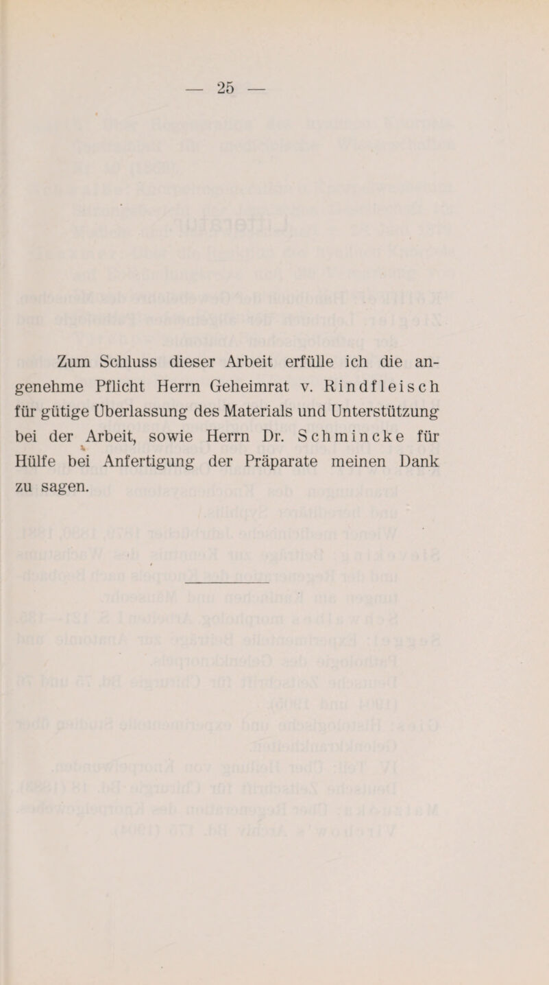 Zum Schluss dieser Arbeit erfülle ich die an¬ genehme Pflicht Herrn Geheimrat v. Rindfleisch für gütige Überlassung des Materials und Unterstützung bei der Arbeit, sowie Herrn Dr. Schmincke für Hülfe bei Anfertigung der Präparate meinen Dank zu sagen.