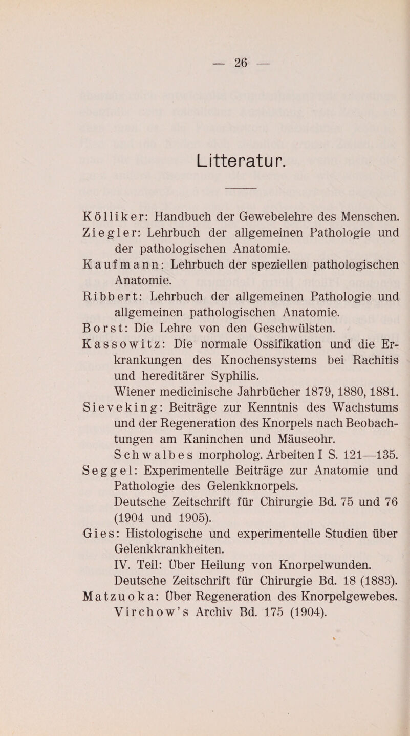 Litteratur. Kölliker: Handbuch der Gewebelehre des Menschen. Ziegler: Lehrbuch der allgemeinen Pathologie und der pathologischen Anatomie. Kaufmann: Lehrbuch der speziellen pathologischen Anatomie. Ribbert: Lehrbuch der allgemeinen Pathologie und allgemeinen pathologischen Anatomie. Borst: Die Lehre von den Geschwülsten. Kassowitz: Die normale Ossifikation und die Er¬ krankungen des Knochensystems bei Rachitis und hereditärer Syphilis. Wiener medicinische Jahrbücher 1879,1880,1881. Sieveking: Beiträge zur Kenntnis des Wachstums und der Regeneration des Knorpels nach Beobach¬ tungen am Kaninchen und Mäuseohr. Schwalbes morpholog. Arbeiten I S. 121—135. Seggel: Experimentelle Beiträge zur Anatomie und Pathologie des Gelenkknorpels. Deutsche Zeitschrift für Chirurgie Bd. 75 und 76 (1904 und 1905). Gies: Histologische und experimentelle Studien über Gelenkkrankheiten. IV. Teil: Uber Heilung von Knorpelwunden. Deutsche Zeitschrift für Chirurgie Bd. 18 (1883). Matzuoka: Uber Regeneration des Knorpelgewebes. Virchow’s Archiv Bd. 175 (1904).