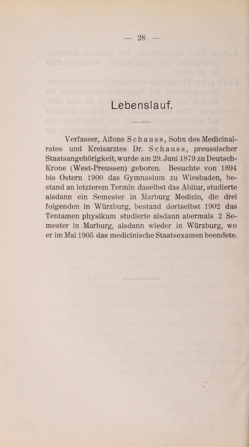 Lebenslauf. Verfasser, Alfons S c h a u s s, Sohn des Medicinal- rates und Kreisarztes Dr. Schauss, preussischer Staatsangehörigkeit, wurde am 29. Juni 1879 zu Deutsch- Krone (West-Preussen) geboren. Besuchte von 1894 bis Ostern 1900 das Gymnasium zu Wiesbaden, be¬ stand an letzterem Termin daselbst das Abitur, studierte alsdann ein Semester in Marburg Medicin, die drei folgenden in Wiirzburg, bestand dortselbst 1902 das Tentamen physikum studierte alsdann abermals 2 Se¬ mester in Marburg, alsdann wieder in Würzburg, wo er im Mai 1905 das medicinische Staatsexamen beendete. i