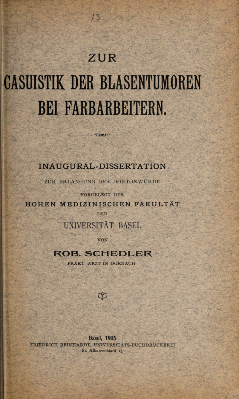CASUISTIK DER BLASENTUMOREN BEI FARBARBEITERN. —--- INAUGURAL-DISSERTATION I: > .v ?*>y ^ '■ • £/ ~ - -■ i • - ~ * ZUR ERLANGUNG DER DOKTORWÜRDE VORGELEGT DER HOHEN MEDIZINISCHEN FAKULTÄT DER UNIVERSITÄT BASEL VON ROB, SCHEDLER PRAKT. ARZT IN DÖRNACH. \ Basel, 1905 FRIEDRICH REINHARDT, UNIVERSITÄTS-BUCHDRUCKEREI St. AlbanvorstaAt 15,