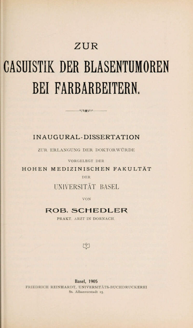 CASUISTIK DER BLASENTUMOREN BEI FARBARBEITERN. —- IN AU GURAL-DISSERTATION ZUR ERLANGUNG DER DOKTORWÜRDE VORGELEGT DER HOHEN MEDIZINISCHEN FAKULTÄT DER UNIVERSITÄT BASEL VON KOB. SCHEDLER PRAKT. ARZT IN DÖRNACH. Basel, 1905 FRIEDRICH REINHARDT, UNIVERSITÄTS-BUCH DRUCK ER EI St. Albanvorstadt 15.