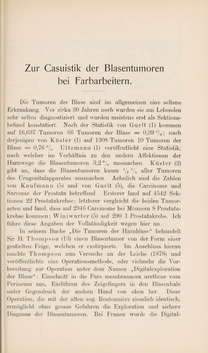 Zur Casuistik der Blasentumoren bei Farbarbeitern. Die Tumoren der Blase sind im allgemeinen eine seltene Erkrankung. Vor zirka 30 Jahren noch wurden sie am Lebenden sehr selten diagnostiziert und wurden meistens erst als Sektions¬ befund konstatiert. Nach der Statistik von Gurlt (1) kommen auf 16,637 Tumoren 66 Tumoren der Blase = 0,39%; nach derjenigen von Küster (1) auf 1308 Tumoren 10 Tumoren der Blase = 0,76%. Ultzmann (1) veröffentlicht eine Statistik, nach welcher im Verhältnis zu den andern Affektionen der Harnwege die Blasentumoren 3,2% ausmachen. Küster (2) gibt an, dass die Blasentumoren kaum % % aller Tumoren des Urogenitalapparates ausmachen. Aehnlich sind die Zahlen von Kaufmann (5) und von Gurlt (5), die Carcinome und Sarcome der Prostata betreffend. Ersterer fand auf 4542 Sek¬ tionen 22 Prostatakrebse; letzterer vergleicht die beiden Tumor¬ arten und fand, dass auf 2946 Carcinome bei Männern 8 Prostata¬ krebse kommen; Winiwarter (5) auf 290 1 Prostatakrebs. Ich führe diese Angaben der Vollständigkeit wegen hier an. In seinem Buche „Die Tumoren der Harnblase“ behandelt Sir H. Thompson (13) einen Blasentumor von der Form einer gestielten Feige, welchen er exstirpierte. Im Anschluss hieran machte Thompson nun Versuche an der Leiche (1878) und veröffentlichte eine Operationsmethode, oder vielmehr die Vor¬ bereitung zur Operation unter dem Namen „Digitalexploration der Blase“ : Einschnitt in die Pars membranacea urethrae vom Perineum aus, Einführen des Zeigefingers in den Blasenhals unter Gegendruck der andern Hand von oben her. Diese Operation, die mit der alten sog. Boutonniere ziemlich identisch, ermöglicht ohne grosse Gefahren die Exploration und sichere Diagnose der Blasentumoren. Bei Frauen wurde die Digital-