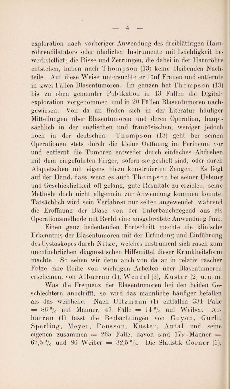 exploration nach vorheriger Anwendung des dreiblättrigen Harn¬ röhrendilatators oder ähnlicher Instrumente mit Leichtigkeit be¬ werkstelligt; die Risse und Zerrungen, die dabei in der Harnröhre entstehen, haben nach Thompson (13) keine bleibenden Nach¬ teile. Auf diese Weise untersuchte er fünf Frauen und entfernte in zwei Fällen Blasentumoren. Im ganzen hat Thompson (13) bis zu oben genannter Publikation in 43 Fällen die Digital¬ exploration vorgenommen und in 20 Fällen Blasentumoren nach¬ gewiesen. Von da an finden sich in der Literatur häufiger Mitteilungen über Blasentumoren und deren Operation, haupt¬ sächlich in der englischen und französischen, weniger jedoch noch in der deutschen. Thompson (13) geht bei seinen Operationen stets durch die kleine Oeffnung im Perineum vor und entfernt die Tumoren entweder durch einfaches Abdrehen mit dem eingeführten Finger, sofern sie gestielt sind, oder durch Abquetschen mit eigens hiezu konstruierten Zangen. Es liegt auf der Hand, dass, wenn es auch Thompson bei seiner Uebung und Geschicklichkeit oft gelang, gute Resultate zu erzielen, seine Methode doch nicht allgemein zur Anwendung kommen konnte. Tatsächlich wird sein Verfahren nur selten angewendet, während die Eröffnung der Blase von der Unterbauchgegend aus als Operationsmethode mit Recht eine ausgebreitete Anwendung fand. Einen ganz bedeutenden Fortschritt machte die klinische Erkenntnis der Blasentumoren mit der Erfindung und Einführung desCystoskopes durch Nitze, welches Instrument sich rasch zum unentbehrlichen diagnostischen Hilfsmittel dieser Krankheitsform machte. So sehen wir denn auch von da an in relativ rascher Folge eine Reihe von wichtigen Arbeiten über Blasentumoren erscheinen, von Albarran (1), Wendel (3), Küster (2) u. a. m. Was die Frequenz der Blasentumoren hei den beiden Ge¬ schlechtern anbetrifft, so wird das männliche häufiger befallen als das weibliche. Nach Ultzmann (1) entfallen 334 Fälle = 86% auf Männer, 47 Fälle = 14% auf Weiber. Al¬ barran (1) fasst die Beobachtungen von Guyon, Gurlt, Sperling, Meyer, Pousson, Küster, Antal und seine eigenen zusammen — 265 Fälle, davon sind 179 »Männer = 67,5% und 86 Weiber = 32,5%. Die Statistik Corner (1),