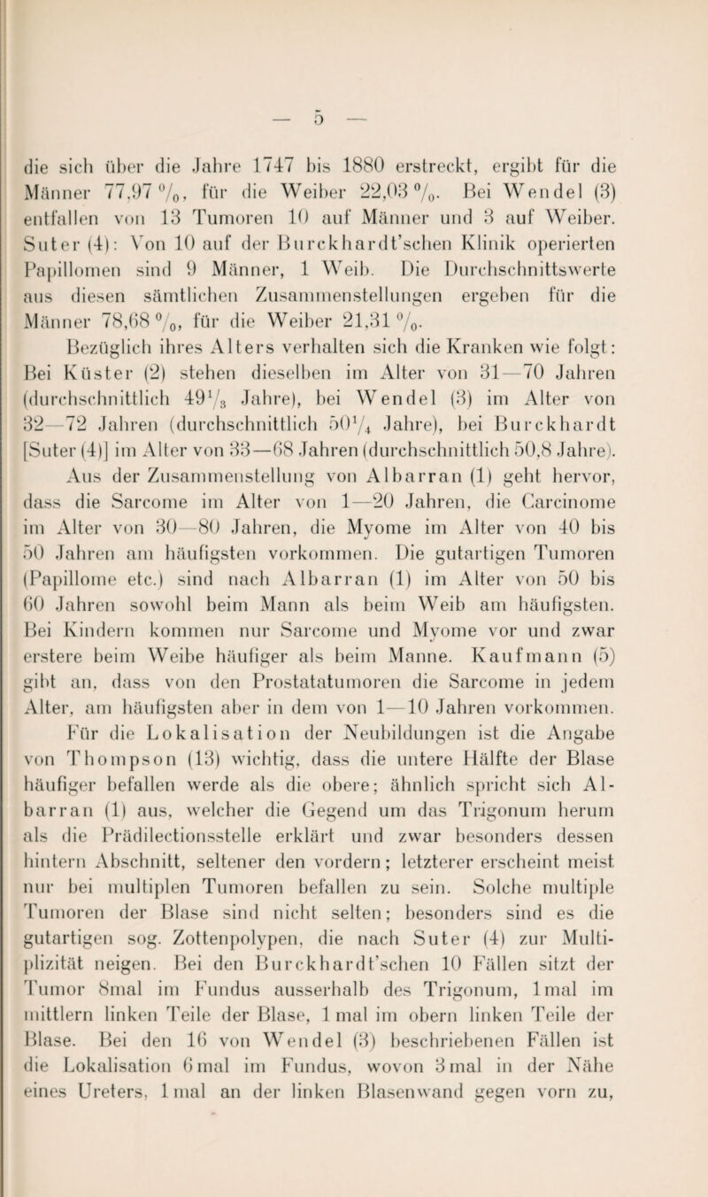 die sich über die Jahre 1747 bis 1880 erstreckt, ergibt für die Männer 77,97 %, für die Weiber 22,03%. Bei Wendel (3) entfallen von 13 Tumoren 10 auf Männer und 3 auf Weiber. Suter (4): Von 10 auf der Burckhardt’schen Klinik operierten Papillomen sind 9 Männer, 1 Weib. Die Durchschnittswerte aus diesen sämtlichen Zusammenstellungen ergeben für die Männer 78,68 %, für die Weiber 21,31 %. Bezüglich ihres Alters verhalten sich die Kranken wie folgt: Bei Küster (2) stehen dieselben im Alter von 31—70 Jahren (durchschnittlich 49% Jahre), bei Wendel (3) im Alter von 32—72 Jahren (durchschnittlich 50% Jahre), bei Burckhardt [Suter (4)] im Alter von 33—68 Jahren (durchschnittlich 50,8 Jahre). Aus der Zusammenstellung von Albarran (1) geht hervor, dass die Sarcome im Alter von 1—20 Jahren, die Carcinome im Alter von 30—80 Jahren, die Myome im Alter von 40 bis 50 Jahren am häufigsten Vorkommen. Die gutartigen Tumoren (Papillome etc.) sind nach Albarran (1) im Alter von 50 bis 60 Jahren sowohl beim Mann als beim Weib am häufigsten. Bei Kindern kommen nur Sarcome und Myome vor und zwar erstere beim Weibe häufiger als beim Manne. Kaufmann (5) gibt an, dass von den Prostatatumoren die Sarcome in jedem Alter, am häufigsten aber in dem von 1—10 Jahren Vorkommen. Für die Lokalisation der Neubildungen ist die Angabe von Thompson (13) wichtig, dass die untere Hälfte der Blase häufiger befallen werde als die obere; ähnlich spricht sich Al¬ barran (1) aus, welcher die Gegend um das Trigonum herum als die Prädilectionsstelle erklärt und zwar besonders dessen hintern Abschnitt, seltener den vordem; letzterer erscheint meist nur bei multiplen Tumoren befallen zu sein. Solche multiple Tumoren der Blase sind nicht selten; besonders sind es die gutartigen sog. Zottenpolvpen, die nach Suter (4) zur Multi- plizität neigen. Bei den Burckhardt’schen 10 Fällen sitzt der Tumor 8mal im Fundus ausserhalb des Trigonum, lmal im mittlern linken Feile der Blase, 1 mal im obern linken Teile der Blase. Bei den 16 von Wendel (3) beschriebenen Fällen ist die Lokalisation 6 mal im Fundus, wovon 3 mal in der Nähe eines Ureters, 1 mal an der linken Blasen wand gegen vorn zu,