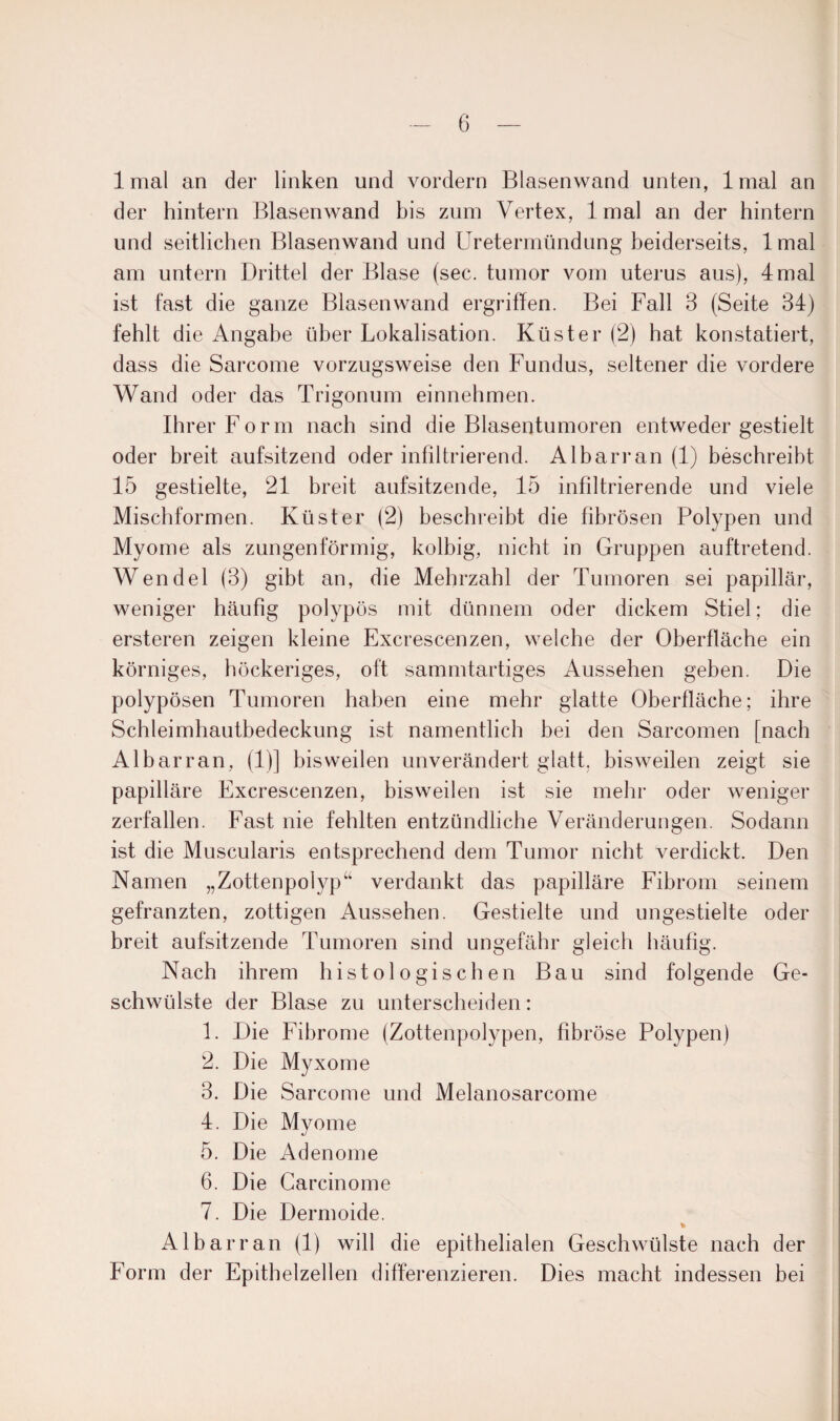 1 mal an der linken und vordem Blasenwand unten, 1 mal an der hintern Blasenwand bis zum Vertex, lmal an der hintern und seitlichen Blasenwand und Uretermündung beiderseits, lmal am untern Drittel der Blase (sec. tumor vom uterus aus), 4 mal ist fast die ganze Blasenwand ergriffen. Bei Fall 3 (Seite 34) fehlt die Angabe über Lokalisation. Küster (2) hat konstatiert, dass die Sarcome vorzugsweise den Fundus, seltener die vordere Wand oder das Trigonum einnehmen. Ihrer Form nach sind die Blasentumoren entweder gestielt oder breit aufsitzend oder infiltrierend. Albarran (1) beschreibt 15 gestielte, 21 breit aufsitzende, 15 infiltrierende und viele Mischformen. Küster (2) beschreibt die fibrösen Polypen und Myome als zungenförmig, kolbig, nicht in Gruppen auftretend. Wendel (3) gibt an, die Mehrzahl der Tumoren sei papillär, weniger häufig polypös mit dünnem oder dickem Stiel; die ersteren zeigen kleine Excrescenzen, welche der Oberfläche ein körniges, höckeriges, oft sammtartiges Aussehen geben. Die polypösen Tumoren haben eine mehr glatte Oberfläche; ihre Schleimhautbedeckung ist namentlich bei den Sarcomen [nach Albarran, (1)] bisweilen unverändert glatt, bisweilen zeigt sie papilläre Excrescenzen, bisweilen ist sie mehr oder weniger zerfallen. Fast nie fehlten entzündliche Veränderungen. Sodann ist die Muscularis entsprechend dem Tumor nicht verdickt. Den Namen „Zottenpolyp“ verdankt das papilläre Fibrom seinem gefranzten, zottigen Aussehen. Gestielte und ungestielte oder breit aufsitzende Tumoren sind ungefähr gleich häufig. Nach ihrem histologischen Bau sind folgende Ge¬ schwülste der Blase zu unterscheiden: 1. Die Fibrome (Zottenpolypen, fibröse Polypen) 2. Die Myxome 3. Die Sarcome und Melanosarcome 4. Die Myome 5. Die Adenome 6. Die Carcinome 7. Die Dermoide. Albarran (1) will die epithelialen Geschwülste nach der Form der Epithelzellen differenzieren. Dies macht indessen bei