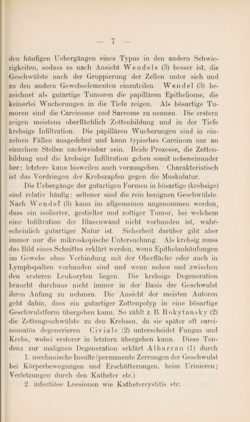 ( den häufigen Uebergängen eines Typus in den andern Schwie¬ rigkeiten, sodass es nach Ansicht Wendeis (3) besser ist, die Geschwülste nach der Gruppierung der Zellen unter sich und zu den andern Gewebselementen einzuteilen. Wendel (3) be¬ zeichnet als gutartige Tumoren die papillären Epitheliome, die keinerlei Wucherungen in die Tiefe zeigen. Als bösartige Tu¬ moren sind die Carcinome und Sarcome zu nennen. Die erstem zeigen meistens oberflächlich Zottenbildung und in der Tiefe krebsige Infiltration. Die papillären Wucherungen sind in ein¬ zelnen Fällen ausgedehnt und kann typisches Carcinom nur an einzelnen Stellen nachweisbar sein. Beide Prozesse, die Zotten- bildung und die krebsige Infiltration gehen somit nebeneinander her; letztere kann bisweilen auch vorausgehen. Charakteristisch ist das Vordringen der Krebszapfen gegen die Muskulatur. Die Uebergänge der gutartigen Formen in bösartige (krebsige) sind relativ häufig; seltener sind die rein benignen Geschwülste. Nach Wendel1 (3) kann im allgemeinen angenommen werden, dass ein isolierter, gestielter und zottiger Tumor, bei welchem eine Infiltration der Blasenwand nicht vorhanden ist, wahr¬ scheinlich gutartiger Natur ist. Sicherheit darüber gibt aber immer nur die mikroskopische Untersuchung. Als krebsig muss das Bild eines Schnittes erklärt werden, wenn Epithelanhäufungen im Gewebe ohne Verbindung mit der Oberfläche oder auch in Lymphspalten vorhanden sind und wenn neben und zwischen den ersteren Leukozyten liegen. Die krebsige Degeneration braucht durchaus nicht immer in der Basis der Geschwulst ihren Anfang zu nehmen. Die Ansicht der meisten Autoren gellt dahin, dass ein gutartiger Zottenpolyp in eine bösartige Geschwulstform übergehen kann. So zählt z. B. Rokytansky (2) die Zottengeschwülste zu den Krebsen, da sie später oft carci- nomatös degenerieren. Civiale (2) unterscheidet Fungus und Krebs, wobei ersterer in letztem übergehen kann. Diese Ten¬ denz zur malignen Degeneration erklärt Albarran (1) durch 1. mechanische Insulte (permanente Zerrungen der Geschwulst hei Körperbewegungen und Erschütterungen, beim Urinieren; Verletzungen durch den Katheter etc.)