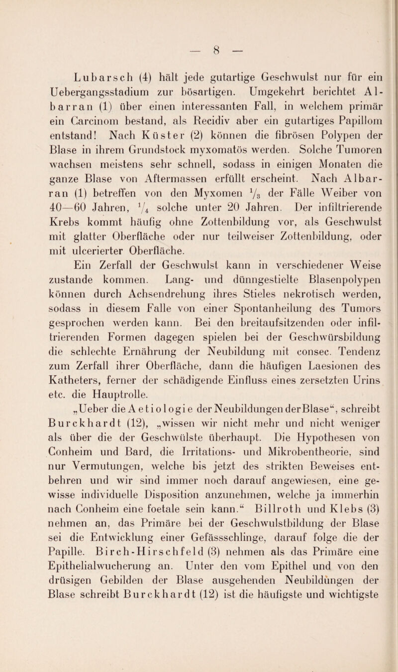 Lubarsch (4) hält jede gutartige Geschwulst nur für ein Uebergangsstadiurn zur bösartigen. Umgekehrt berichtet Al- barran (1) über einen interessanten Fall, in welchem primär ein Carcinom bestand, als Recidiv aber ein gutartiges Papillom entstand! Nach Küster (2) können die fibrösen Polypen der Blase in ihrem Grundstock myxomatös werden. Solche Tumoren wachsen meistens sehr schnell, sodass in einigen Monaten die ganze Blase von Aftermassen erfüllt erscheint. Nach Albar- ran (1) betreffen von den Myxomen 78 der Fälle Weiber von 40—60 Jahren, 74 solche unter 20 Jahren. Der infiltrierende Krebs kommt häufig ohne Zottenbildung vor, als Geschwulst mit glatter Oberfläche oder nur teilweiser Zottenbildung, oder mit ulcerierter Oberfläche. Ein Zerfall der Geschwulst kann in verschiedener Weise zustande kommen. Lang- und dünngestielte Blasenpolypen können durch Achsendrehung ihres Stieles nekrotisch werden, sodass in diesem Falle von einer Spontanheilung des Tumors gesprochen werden kann. Bei den breitaufsitzenden oder infil¬ trierenden Formen dagegen spielen hei der Geschwürsbildung die schlechte Ernährung der Neubildung mit consec. Tendenz zum Zerfall ihrer Oberfläche, dann die häufigen Laesionen des Katheters, ferner der schädigende Einfluss eines zersetzten Urins etc. die Hauptrolle. „Ueber die Aetiologie der Neubildungen derBlase“, schreibt Burckhardt (12), „wissen wir nicht mehr und nicht weniger als über die der Geschwülste überhaupt. Die Hypothesen von Conheim und Bard, die Irritations- und Mikrobentheorie, sind nur Vermutungen, welche bis jetzt des strikten Beweises ent¬ behren und wir sind immer noch darauf angewiesen, eine ge¬ wisse individuelle Disposition anzunehmen, welche ja immerhin nach Conheim eine foetale sein kann.“ Billroth und Klebs (3) nehmen an, das Primäre bei der Geschwulsthildung der Blase sei die Entwicklung einer Gefässschlinge, darauf folge die der Papille. Birch-Hirschfeld (3) nehmen als das Primäre eine Epithelialwucherung an. Unter den vom Epithel und von den drüsigen Gebilden der Blase ausgehenden Neubildungen der Blase schreibt Burckhardt (12) ist die häufigste und wichtigste