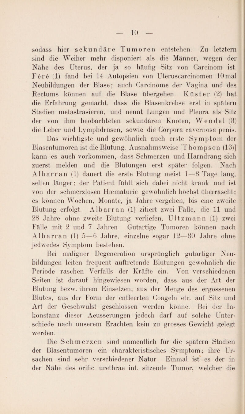 sodass hier sekundäre Tumoren entstehen. Zu letztem sind die Weiber mehr disponiert als die Männer, wegen der Nähe des Uterus, der ja so häufig Sitz von Carcinom ist. Fere (1) fand hei 14 Autopsien von Uteruscarcinomen lOmal Neubildungen der Blase; auch Carcinome der Vagina und des Rectums können auf die Blase übergehen. Küster (2) hat die Erfahrung gemacht, dass die Blasen krebse erst in spätem Stadien metastrasieren, und nennt Lungen und Pleura als Sitz der von ihm beobachteten sekundären Knoten, Wendel (3) die Leber und Lymphdrüsen, sowie die Corpora cavernosa penis. Das wichtigste und gewöhnlich auch erste Symptom der Blasentumoren ist die Blutung. Ausnahmsweise [Thompson (13)] kann es auch Vorkommen, dass Schmerzen und Harndrang sich zuerst melden und die Blutungen erst später folgen. Nach Al har ran (1) dauert die erste Blutung meist 1—3 Tage lang, selten länger; der Patient fühlt sich dabei nicht krank und ist von der schmerzlosen Hasmaturie gewöhnlich höchst überrascht; es können Wochen, Monate, ja Jahre vergehen, bis eine zweite Blutung erfolgt. Albarran (1) zitiert zwei Fälle, die 11 und 28 Jahre ohne zweite Blutung verliefen, Ultzmann (1) zwei Fälle mit 2 und 7 Jahren. Gutartige Tumoren können nach Albarran (1) 5—6 Jahre, einzelne sogar 12—30 Jahre ohne jedwedes Symptom bestehen. Bei maligner Degeneration ursprünglich gutartiger Neu¬ bildungen leiten frequent auftretende Blutungen gewöhnlich die Periode raschen Verfalls der Kräfte ein. Von verschiedenen Seiten ist darauf hingewiesen worden, dass aus der Art der Blutung bezw. ihrem Einsetzen, aus der Menge des ergossenen Blutes, aus der Form der entleerten Coageln etc. auf Sitz und Art der Geschwulst geschlossen werden könne. Bei der In¬ konstanz dieser Aeusserungen jedoch darf auf solche Unter¬ schiede nach unserem Erachten kein zu grosses Gewicht gelegt werden. Die Schmerzen sind namentlich für die spätem Stadien der Blasentumoren ein charakteristisches Symptom; ihre Ur¬ sachen sind sehr verschiedener Natur. Einmal ist es der in der Nähe des orific. urethrae int. sitzende Tumor, welcher die