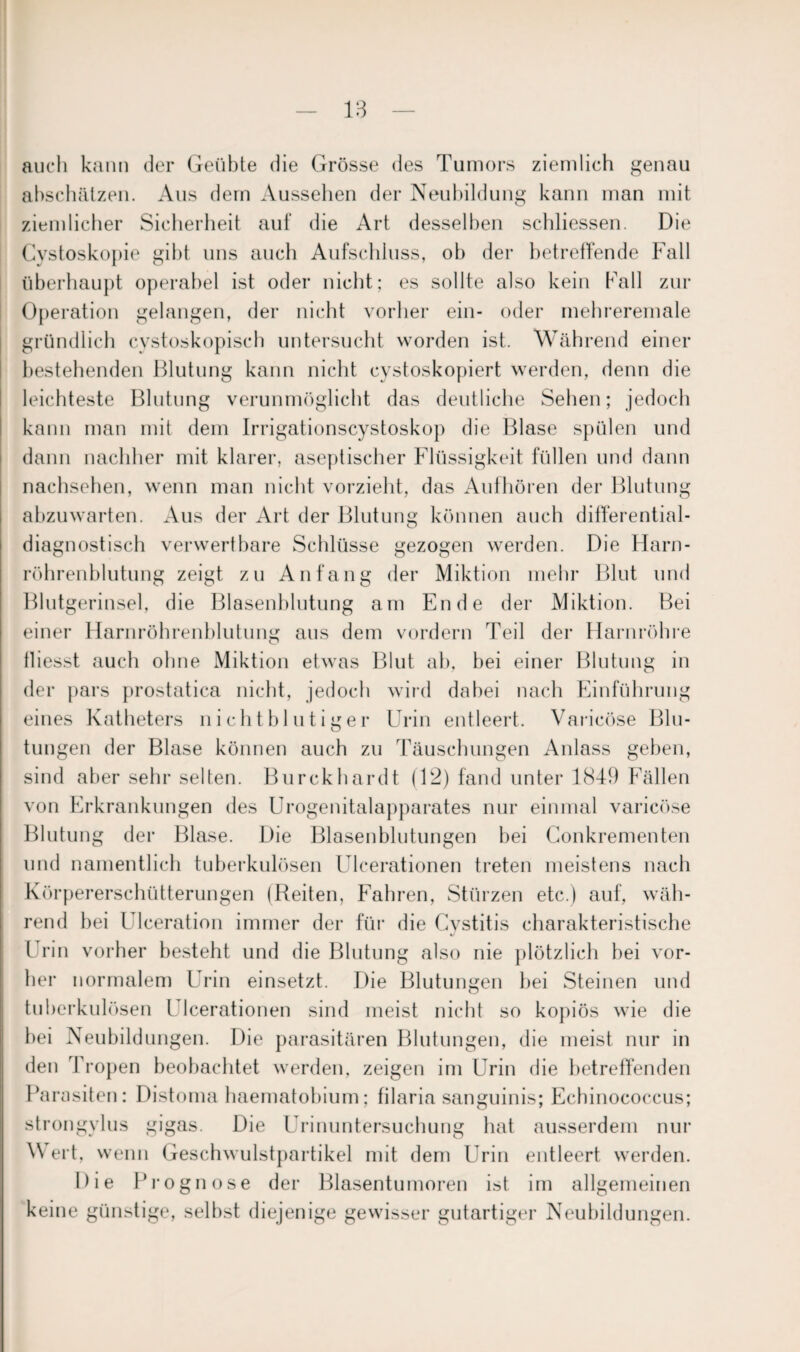 auch kann der Geübte die Grösse des Tumors ziemlich genau abschälzen. Aus dem Aussehen der Neubildung kann man mit ziemlicher Sicherheit auf die Art desselben schliessen. Die Cystoskopie gibt uns auch Aufschluss, oh der betreffende Fall überhaupt operabel ist oder nicht; es sollte also kein Fall zur Operation gelangen, der nicht vorher ein- oder mehreremale gründlich cvstoskopisch untersucht worden ist. Während einer bestehenden Blutung kann nicht cystoskopiert werden, denn die leichteste Blutung verunmöglicht das deutliche Sehen; jedoch kann man mit dem Irrigationscystoskop die Blase spülen und dann nachher mit klarer, aseptischer Flüssigkeit füllen und dann nachsehen, wenn man nicht vorzieht, das Aufhören der Blutung abzuwarten. Aus der Art der Blutung können auch differential- diagnostisch verwertbare Schlüsse gezogen werden. Die Harn¬ röhrenblutung zeigt zu Anfang der Miktion mehr Blut und Blutgerinsel, die Blasenblutung am Ende der Miktion. Bei einer Harnröhrenblutung aus dem vordem Teil der Harnröhre fliesst auch ohne Miktion etwas Blut ab, bei einer Blutung in der pars prostatica nicht, jedoch wird dabei nach Einführung eines Katheters nichtblutiger Urin entleert. Varicöse Blu¬ tungen der Blase können auch zu Täuschungen Anlass geben, sind aber sehr selten. Burckhardt (12) fand unter 1849 Fällen von Erkrankungen des Urogenitalapparates nur einmal varicöse Blutung der Blase. Die Blasenblutungen bei Gonkrementen und namentlich tuberkulösen Ulcerationen treten meistens nach Körpererschütterungen (Reiten, Fahren, Stürzen etc.) auf, wäh¬ rend bei Ulceration immer der für die Cystitis charakteristische Urin vorher besteht und die Blutung also nie plötzlich hei vor¬ her normalem Urin einsetzt. Die Blutungen bei Steinen und tuberkulösen Ulcerationen sind meist nicht so kopiös wie die hei Neubildungen. Die parasitären Blutungen, die meist nur in den Tropen beobachtet werden, zeigen im Urin die betreffenden Parasiten: Distoma haematobium; filaria sanguinis; Echinococcus; strongylus gigas. Die Urinuntersuchung hat ausserdem nur Wert, wenn Geschwulstpartikel mit dem Urin entleert werden. Die Prognose der Blasentumoren ist im allgemeinen keine günstige, selbst diejenige gewisser gutartiger Neubildungen.