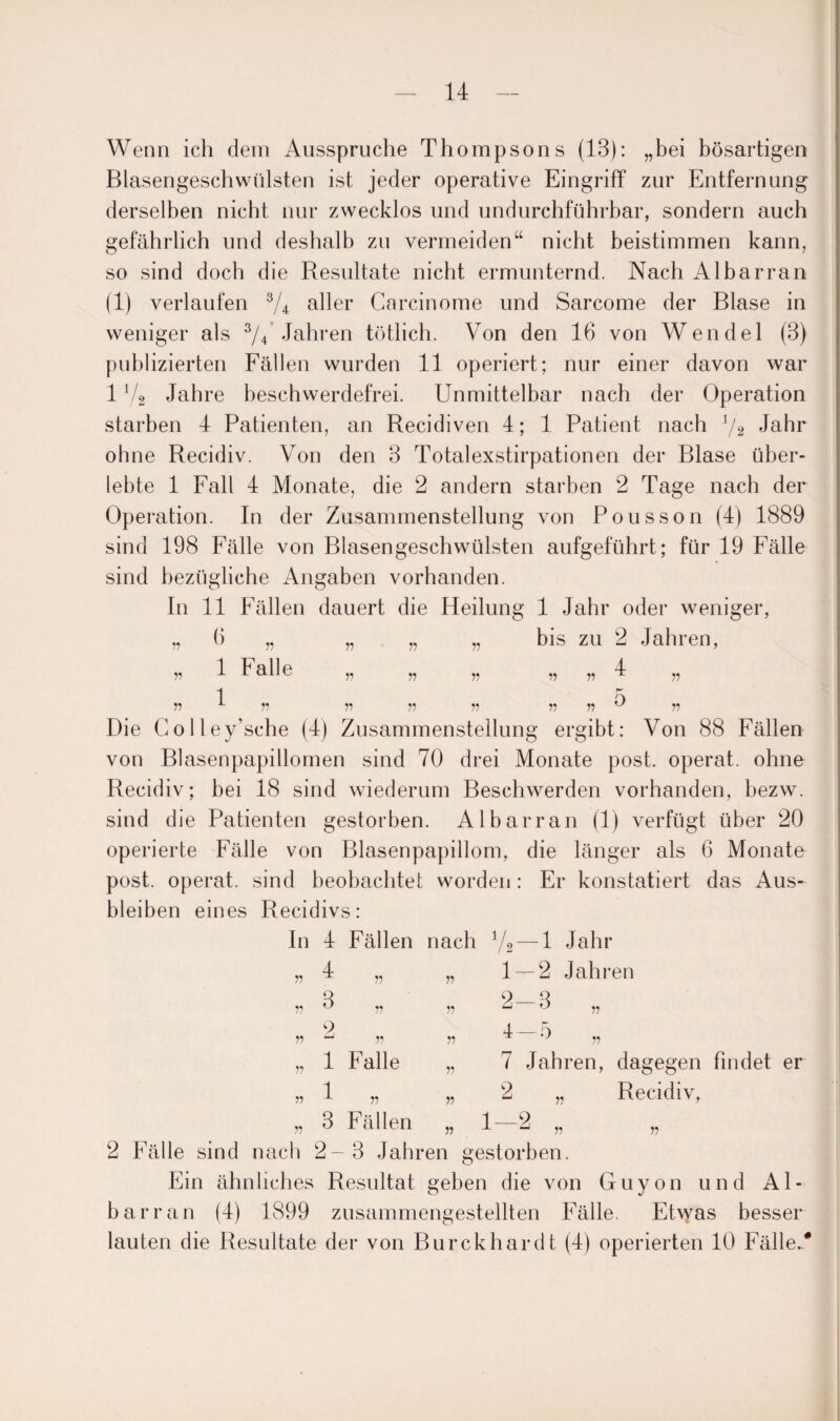 Wenn ich dem Ansspruche Thompsons (13): „bei bösartigen Blasengeschwülsten ist jeder operative Eingriff zur Entfernung derselben nicht nur zwecklos und undurchführbar, sondern auch gefährlich und deshalb zu vermeiden“ nicht beistimmen kann, so sind doch die Resultate nicht ermunternd. Nach Al bar ran (1) verlaufen 3/4 aller Garcinome und Sarcome der Blase in weniger als 3/4 Jahren tötlich. Von den 16 von Wendel (3) publizierten Fällen wurden 11 operiert; nur einer davon war 1V2 Jahre beschwerdefrei. Unmittelbar nach der Operation starben 4 Patienten, an Recidiven 4; 1 Patient nach x/2 Jahr ohne Recidiv. Von den 3 Totalexstirpationen der Blase über¬ lebte 1 Fall 4 Monate, die 2 andern starben 2 Tage nach der Operation. In der Zusammenstellung von Pousson (4) 1889 sind 198 Fälle von Blasengeschwülsten aufgeführt; für 19 Fälle sind bezügliche Angaben vorhanden. In 11 Fällen dauert die Heilung 1 Jahr oder weniger, 6 „ .. .. .. bis zu 2 Jahren, n 1 Falle 1 .. 5 Die Colley’sche (4) Zusammenstellung ergibt: Von 88 Fällen von Blasenpapillomen sind 70 drei Monate post, operat. ohne Recidiv; bei 18 sind wiederum Beschwerden vorhanden, bezw. sind die Patienten gestorben. Albarran (1) verfügt über 20 operierte Fälle von Blasenpapillom, die länger als 6 Monate post, operat. sind beobachtet worden: Er konstatiert das Aus¬ bleiben eines Recidivs: In 4 Fällen nach y2 — 1 Jahr „ 4 „ „ 1 — 2 Jahren V 3 2 1 3 Fällen Falle 2-3 „ 7 Jahren, dagegen findet er 2 „ Recidiv, 1—2 n n 2 Fälle sind nach 2-3 Jahren gestorben. Ein ähnliches Resultat geben die von Guyon und Al¬ barran (4) 1899 zusammengestellten Fälle. Ehyas besser lauten die Resultate der von Burckhardt (4) operierten 10 Fälle/