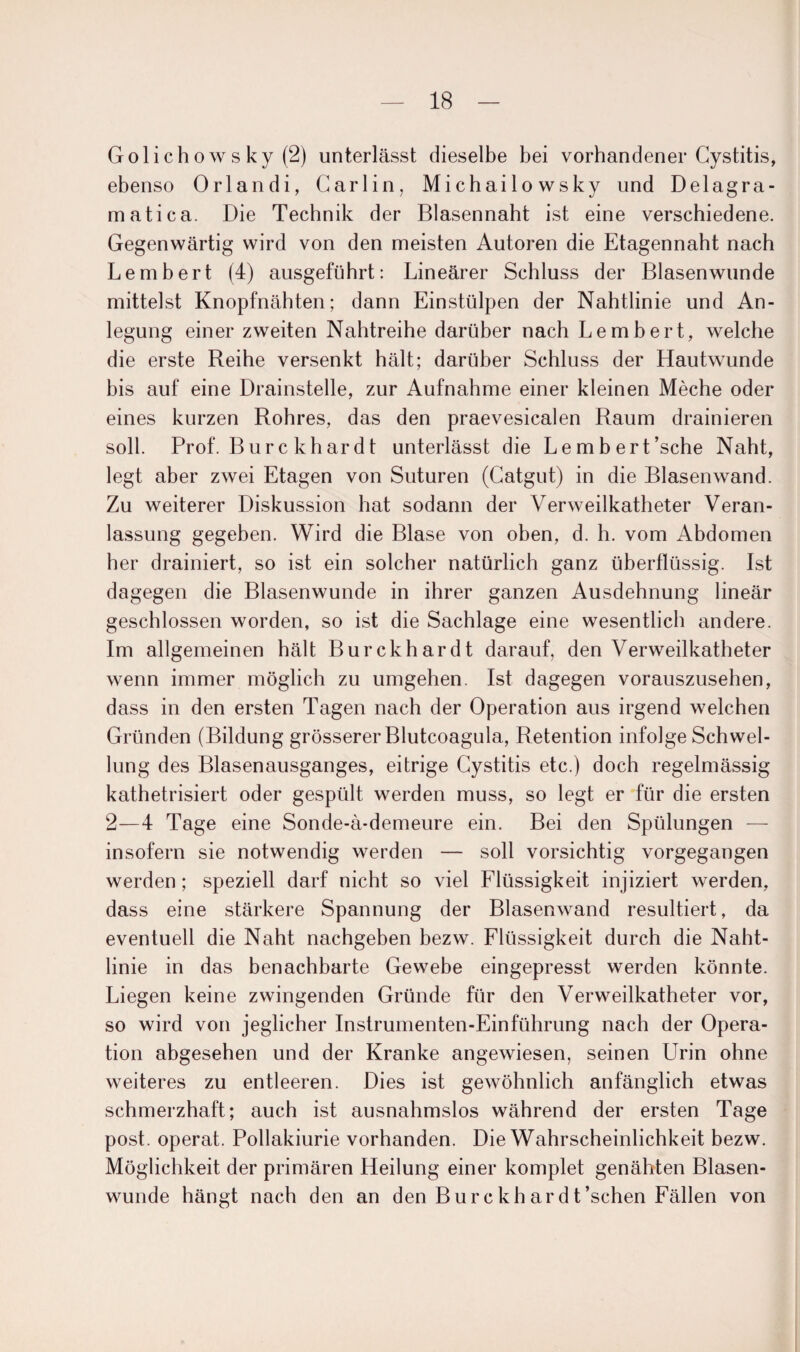 Golichowsky(2) unterlässt dieselbe bei vorhandener Gystitis, ebenso Orlandi, Carl in, Michailowsky und Delagra- matica. Die Technik der Blasennaht ist eine verschiedene. Gegenwärtig wird von den meisten Autoren die Etagennaht nach Lembert (4) ausgeführt: Lineärer Schluss der Blasenwunde mittelst Knopfnähten; dann Einstülpen der Nahtlinie und An¬ legung einer zweiten Nahtreihe darüber nach Lembert, welche die erste Reihe versenkt hält; darüber Schluss der Hautwunde bis auf eine Drainstelle, zur Aufnahme einer kleinen Meche oder eines kurzen Rohres, das den praevesicalen Raum drainieren soll. Prof. Bure khardt unterlässt die Lembert’sche Naht, legt aber zwei Etagen von Suturen (Gatgut) in die Blasen wand. Zu weiterer Diskussion hat sodann der Verweilkatheter Veran¬ lassung gegeben. Wird die Blase von oben, d. h. vom Abdomen her drainiert, so ist ein solcher natürlich ganz überflüssig. Ist dagegen die Blasenwunde in ihrer ganzen Ausdehnung lineär geschlossen worden, so ist die Sachlage eine wesentlich andere. Im allgemeinen hält Burckhardt darauf, den Verweilkatheter wenn immer möglich zu umgehen. Ist dagegen vorauszusehen, dass in den ersten Tagen nach der Operation aus irgend welchen Gründen (Bildung grösserer Blutcoagula, Retention infolge Schwel¬ lung des Blasenausganges, eitrige Gystitis etc.) doch regelmässig kathetrisiert oder gespült werden muss, so legt er für die ersten 2—4 Tage eine Sonde-ä-demeure ein. Bei den Spülungen — insofern sie notwendig werden — soll vorsichtig vorgegangen werden ; speziell darf nicht so viel Flüssigkeit injiziert werden, dass eine stärkere Spannung der Blasenwand resultiert, da eventuell die Naht nachgeben bezw. Flüssigkeit durch die Naht¬ linie in das benachbarte Gewebe eingepresst werden könnte. Liegen keine zwingenden Gründe für den Verweilkatheter vor, so wird von jeglicher Instrumenten-Einführung nach der Opera¬ tion abgesehen und der Kranke angewiesen, seinen Urin ohne weiteres zu entleeren. Dies ist gewöhnlich anfänglich etwas schmerzhaft; auch ist ausnahmslos während der ersten Tage post, operat. Pollakiurie vorhanden. Die Wahrscheinlichkeit bezw. Möglichkeit der primären Heilung einer komplet genähten Blasen¬ wunde hängt nach den an den Bure khar dt’schen Fällen von