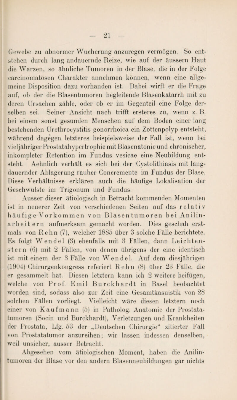 Gewebe zu abnormer Wucherung anzuregen vermögen. So ent¬ stehen durch lang andauernde Reize, wie auf der äussern Haut die Warzen, so ähnliche Tumoren in der Blase, die in der Folge carcinomatösen Charakter annehmen können, wenn eine allge¬ meine Disposition dazu vorhanden ist. Dabei wirft er die Frage auf, ob der die Blasentumoren begleitende Blasenkatarrh mit zu deren Ursachen zähle, oder ob er im Gegenteil eine Folge der¬ selben sei. Seiner Ansicht nach trifft ersteres zu, wenn z. B. bei einem sonst gesunden Menschen auf dem Boden einer lang bestehenden Urethrocystitis gonorrhoica ein Zottenpolyp entsteht, während dagegen letzteres beispielsweise der Fall ist, wenn bei vieljähriger Prostatahypertrophie mit Blasenatonie und chronischer, inkompleter Retention im Fundus vesicae eine Neubildung ent¬ steht. Aehnlich verhält es sich bei der Cystolithiasis mit lang¬ dauernder Ablagerung rauher Concremente im Fundus der Blase. Diese Verhältnisse erklären auch die häufige Lokalisation der Geschwülste im Trigonum und Fundus. Ausser dieser ätiologisch in Betracht kommenden Momenten ist in neuerer Zeit von verschiedenen Seiten auf das relativ häufige Vorkommen von Blasentumoren bei Anilin- arbeitern aufmerksam gemacht worden. Dies geschah erst¬ mals von Rehn (7), welcher 1885 über 3 solche Fälle berichtete. Es folgt Wendel (3) ebenfalls mit 3 Fällen, dann Leichten- stern (6) mit 2 Fällen, von denen übrigens der eine identisch ist mit einem der 3 Fälle von Wendel. Auf dem diesjährigen (1904) Chirurgenkongress referiert Rehn (8) über 23 Fälle, die er gesammelt hat. Diesen letztem kann ich 2 weitere beifügen, welche von Prof. Emil Burckhardt in Basel beobachtet worden sind, sodass also zur Zeit eine Gesamtkasuistik von 28 solchen Fällen vorliegt. Vielleicht wäre diesen letztem noch einer von Kaufmann (5) in Patholog. Anatomie der Prostata¬ tumoren (Socin und Burckhardt), Verletzungen und Krankheiten der Prostata, Lfg. 53 der „Deutschen Chirurgie“ zitierter Fall von Prostatatumor anzureihen; wir lassen indessen denselben, weil unsicher, ausser Betracht. Abgesehen vom ätiologischen Moment, haben die Anilin¬ tumoren der Blase vor den andern Blasenneubildungen gar nichts