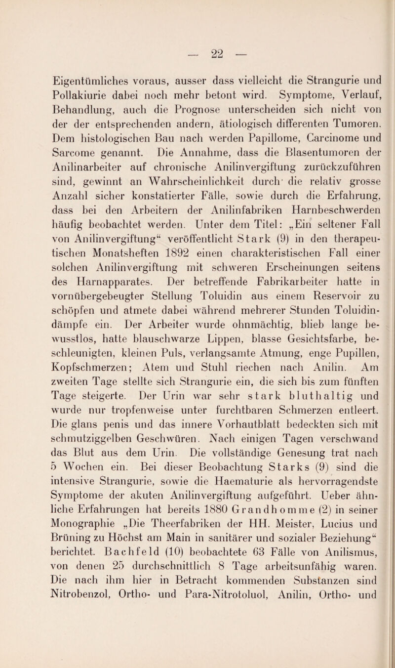 Eigentümliches voraus, ausser dass vielleicht die Strangurie und Pollakiurie dabei noch mehr betont wird. Symptome, Verlauf, Behandlung, auch die Prognose unterscheiden sich nicht von der der entsprechenden andern, ätiologisch differenten Tumoren. Dem histologischen Bau nach werden Papillome, Carcinome und Sarcome genannt. Die Annahme, dass die Blasentumoren der Anilinarbeiter auf chronische Anilinvergiftung zurückzuführen sind, gewinnt an Wahrscheinlichkeit durch die relativ grosse Anzahl sicher konstatierter Fälle, sowie durch die Erfahrung, dass bei den Arbeitern der Anilinfabriken Harnbeschwerden häufig beobachtet werden. Unter dem Titel: „Ein seltener Fall von Anilinvergiftung“ veröffentlicht Stark (9) in den therapeu¬ tischen Monatsheften 1892 einen charakteristischen Fall einer solchen Anilin Vergiftung mit schweren Erscheinungen seitens des Harnapparates. Der betreffende Fabrikarbeiter hatte in vornübergebeugter Stellung Toluidin aus einem Reservoir zu schöpfen und atmete dabei während mehrerer Stunden Toluidin- dämpfe ein. Der Arbeiter wurde ohnmächtig, blieb lange be¬ wusstlos, hatte blauschwarze Lippen, blasse Gesichtsfarbe, be¬ schleunigten, kleinen Puls, verlangsamte Atmung, enge Pupillen, Kopfschmerzen; Atem und Stuhl riechen nach Anilin. Am zweiten Tage stellte sich Strangurie ein, die sich bis zum fünften Tage steigerte. Der Urin war sehr stark bluthaltig und wurde nur tropfenweise unter furchtbaren Schmerzen entleert. Die glans penis und das innere Vorhautblatt bedeckten sich mit schmutziggelben Geschwüren. Nach einigen Tagen verschwand das Blut aus dem Urin. Die vollständige Genesung trat nach 5 Wochen ein. Bei dieser Beobachtung Starks (9) sind die intensive Strangurie, sowie die Haematurie als hervorragendste Symptome der akuten Anilinvergiftung aufgeführt. Ueber ähn¬ liche Erfahrungen hat bereits 1880 Grandhomme (2) in seiner Monographie „Die Theerfabriken der HH. Meister, Lucius und Brüning zu Höchst am Main in sanitärer und sozialer Beziehung“ berichtet. Bachfeld (10) beobachtete 63 Fälle von Anilismus, von denen 25 durchschnittlich 8 Tage arbeitsunfähig waren. Die nach ihm hier in Betracht kommenden Substanzen sind Nitrobenzol, Ortho- und Para-Nitrotoluol, Anilin, Ortho- und