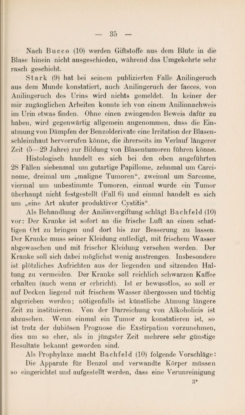 Nach Bucco (10) werden Giftstoffe aus dem Blute in die Blase hinein nicht ausgeschieden, während das Umgekehrte sehr rasch geschieht. Stark (9) hat bei seinem publizierten Falle Anilingeruch aus dem Munde konstatiert, auch Anilingeruch der faeces, von Anilingeruch des Urins wird nichts gemeldet. In keiner der mir zugänglichen Arbeiten konnte ich von einem Anilinnachweis im Urin etwas finden. Ohne einen zwingenden Beweis dafür zu haben, wird gegenwärtig allgemein angenommen, dass die Ein¬ atmung von Dämpfen der Benzolderivate eine Irritation der Blasen¬ schleimhaut hervorrufen könne, die ihrerseits im Verlauf längerer Zeit (5—29 Jahre) zur Bildung von Blasentumoren führen könne. Histologisch handelt es sich bei den oben angeführten 28 Fällen siebenmal um gutartige Papillome, zehnmal um Carci- nome, dreimal um „maligne Tumoren“, zweimal um Sarcome, viermal um unbestimmte Tumoren, einmal wurde ein Tumor überhaupt nicht festgestellt (Fall 6) und einmal handelt es sich um „eine Art akuter produktiver Cystitis“. Als Behandlung der Anilin Vergiftung schlägt Bachfeld (10) vor: Der Kranke ist sofort an die frische Luft an einen schat¬ tigen Ort zu bringen und dort bis zur Besserung zu lassen. Der Kranke muss seiner Kleidung entledigt, mit frischem Wasser abgewaschen und mit frischer Kleidung versehen werden. Der Kranke soll sich dabei möglichst wenig anstrengen. Insbesondere ist plötzliches Aufrichten aus der liegenden und sitzenden Hal¬ tung zu vermeiden. Der Kranke soll reichlich schwarzen Kaffee erhalten (auch wenn er erbricht). Ist er bewusstlos, so soll er auf Decken liegend mit frischem Wasser ühergossen und tüchtig abgerieben werden; nötigenfalls ist künstliche Atmung längere Zeit zu instituieren. Von der Darreichung von Alkoholicis ist abzusehen. Wenn einmal ein Tumor zu konstatieren ist, so ist trotz der dubiösen Prognose die Exstirpation vorzunehmen, dies um so eher, als in jüngster Zeit mehrere sehr günstige Resultate bekannt geworden sind. Als Prophylaxe macht Bachfeld (10) folgende Vorschläge: Die Apparate für Benzol und verwandte Körper müssen so eingerichtet und aufgestellt werden, dass eine Verunreinigung 3*