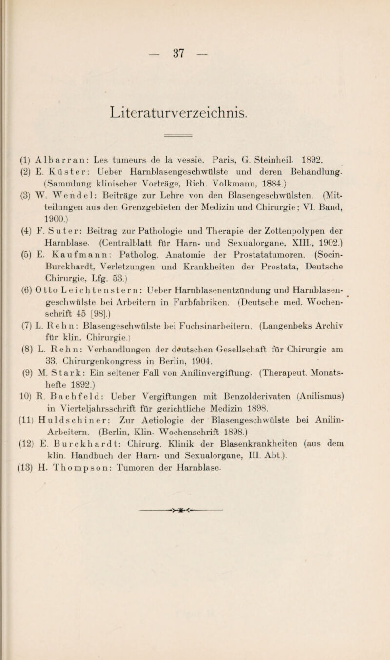 Literaturverzeichnis. (1) A 1 b a r r a n : Les turaeurs de la vessie. Paris, G. Steinheil. 1892. (2) E. Küster: Ueber Harnblasengeschwülste und deren Behandlung. (Sammlung klinischer Vorträge, Rieh. Volkmann, 1884.) (3) W. Wendel: Beiträge zur Lehre von den Blasengeschwülsten. (Mit¬ teilungen aus den Grenzgebieten der Medizin und Chirurgie; VI. Band, 1900.) (4) F. Suter: Beitrag zur Pathologie und Therapie der Zottenpolypen der Harnblase. (Centralblatt für Harn- und Sexualorgane, XIII., 1902.) (5) E. Kaufmann: Patholog. Anatomie der Prostatatumoren. (Socin- Burckhardt, Verletzungen und Krankheiten der Prostata, Deutsche Chirurgie, Lfg. 53.) (6) Otto Leichtenstern: Ueber Harnblasenentzündung und Harnblasen- geschwülste bei Arbeitern in Farbfabriken. (Deutsche med. Wochen¬ schrift 45 [98].) (7) L. Relin: Blasengeschwüilste bei Fuchsinarbeitern. (Langenbeks Archiv für klin. Chirurgie.) (8) L. Reh n: Verhandlungen der deutschen Gesellschaft für Chirurgie am 33. Chirurgenkongress in Berlin, 1904. (9) M. Stark: Ein seltener Fall von Anilinvergiftung. (Therapeut. Monats¬ hefte 1892.) 10) R. Bachfeld: Ueber Vergiftungen mit Benzolderivaten (Anilismus) in Vierteljahrsschrift für gerichtliche Medizin 1898. (11) Huldschiner: Zur Aetiologie der Blasengeschwülste bei Anilin- Arbeitern. (Berlin, Klin. Wochenschrift 1898.) (12) E. Burckhardt: Chirurg. Klinik der Blasenkrankheiten (aus dem klin. Handbuch der Harn- und Sexualorgane, III. Abt). (13) H. Thompson: Tumoren der Harnblase. ■>-*-<
