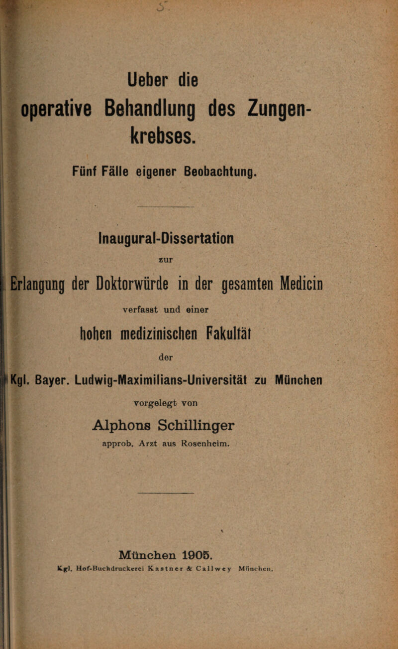 Lieber die operative Behandlung des Zungen¬ krebses. Fünf Fälle eigener Beobachtung. « Inaugural-Dissertation zur Erlangung der Doktorwürde in der gesamten Medicin verfasst und einer hohen mediiinischen Fakultät der Kgl. Bayer. Ludwig-Maximilians-Universität zu München vorgelegt von Alphons Schillinger approb. Arzt aus Rosenheim. München 1906. Hof-Buchdruckerei Kästner A Callwey MTincheii.