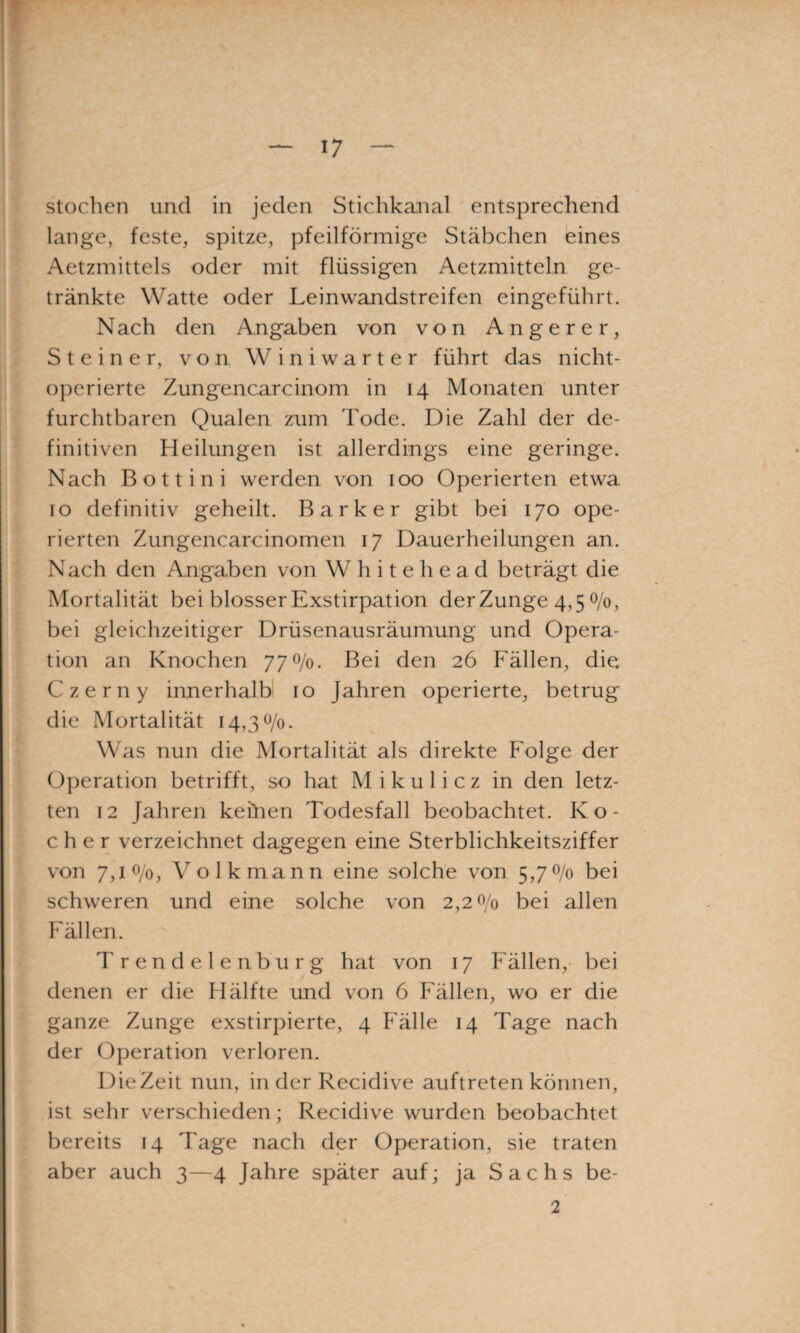 stochen und in jeden Stichkanal entsprechend lange, feste, spitze, pfeilförmige Stäbchen eines Aetzmittels oder mit flüssigen Aetzmitteln ge¬ tränkte Watte oder Leinwandstreifen eingeführt. Nach den Angaben von von Angerer, Steiner, von Winiwarter führt das nicht- operierte Zungencarcinom in 14 Monaten unter furchtbaren Qualen zum Tode. Die Zahl der de¬ finitiven Heilungen ist allerdings eine geringe. Nach Bott in i werden von 100 Operierten etwa 10 definitiv geheilt. Bark er gibt bei 170 ope¬ rierten Zungencarcinomen 17 Dauerheilungen an. Nach den Angaben von W h i t e h e a d beträgt die Mortalität bei blosser Exstirpation der Zunge 4,5 0/0, bei gleichzeitiger Drüsenausräumung und Opera¬ tion an Knochen 77^/0. Bei den 26 Fällen, diet Czerny iimerhalb 10 Jahren operierte, betrug die Mortalität 14,30/0. Was nun die Mortalität als direkte Folge der Operation betrifft, so hat Mikulicz in den letz¬ ten 12 Jahren keinen Todesfall beobachtet. K o - eher verzeichnet dagegen eine Sterblichkeitsziffer von 7,1 0/0, Volk mann eine solche von 5,70/0 bei schweren und eine solche von 2,20/0 bei allen Fällen. Trendelenburg hat von 17 Fällen, bei denen er die Hälfte und von 6 Fällen, wo er die ganze Zunge exstirpierte, 4 Fälle 14 Tage nach der Operation verloren. Die Zeit nun, in der Recidive auftreten können, ist sehr verschieden; Recidive wurden beobachtet bereits 14 Tage nach der Operation, sie traten aber auch 3—4 Jahre später auf; ja Sachs be- 2