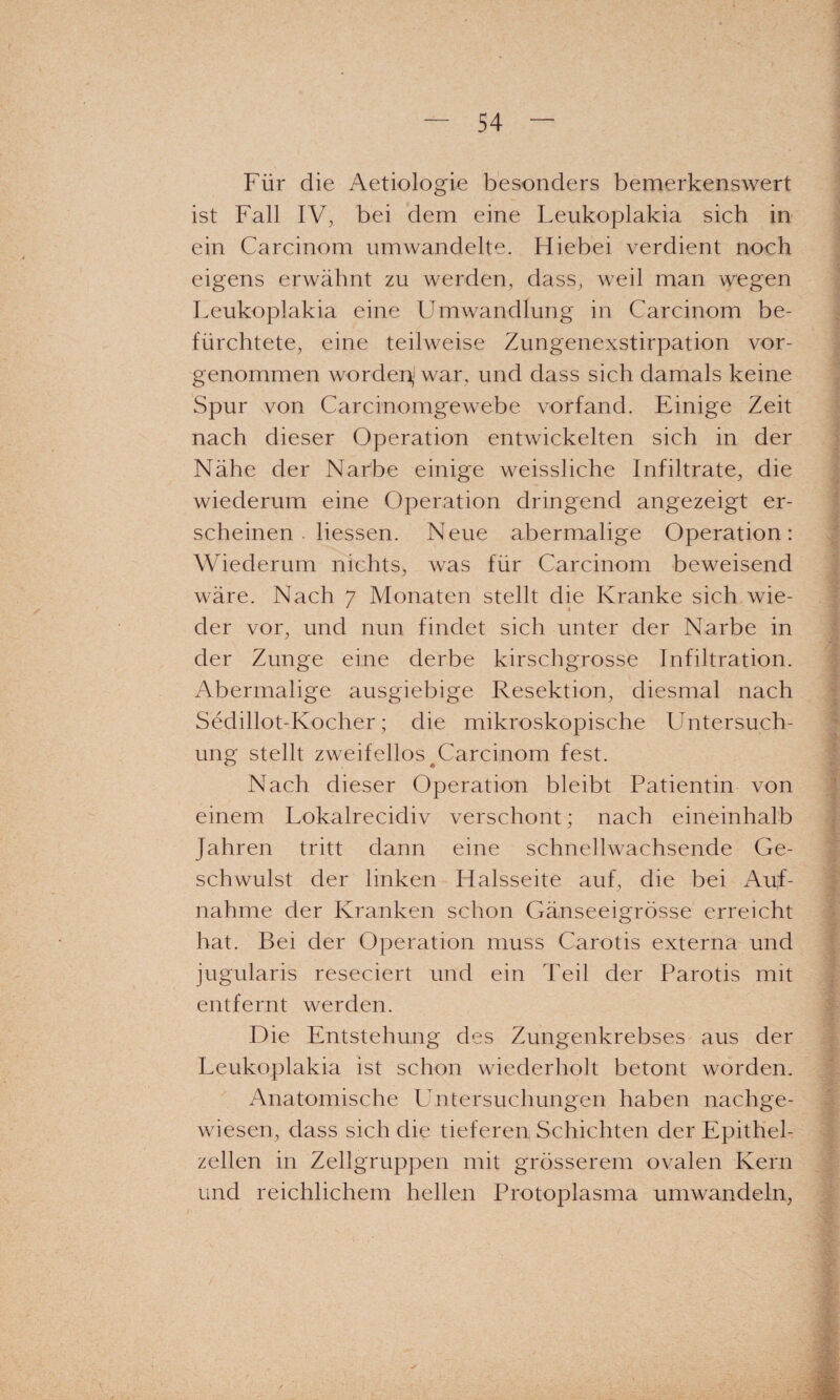 Für die Aetiologie besonders bemerkenswert ist Fall IV^ bei dem eine Leukoplakia sich in ein Carcinom umwandelte. Hiebei verdient noch eigens erwähnt zu werden, dass, weil man wegen Leukoplakia eine Umwandlung in Carcinom be¬ fürchtete, eine teilweise Zungenexstirpation vor¬ genommen worden,' war, und dass sich damals keine Spur von Carcinomgewebe vorfand. Einige Zeit nach dieser Operation entwickelten sich in der Nähe der Narbe einige weissliche Infiltrate, die wiederum eine Operation dringend angezeigt er¬ scheinen . Hessen. Neue abermalige Operation: Wiederum nichts, was für Carcinom beweisend wäre. Nach 7 Monaten stellt die Kranke sich wie¬ der vor, und nun findet sich unter der Narbe in der Zunge eine derbe kirschgrosse Infiltration. Abermalige ausgiebige Resektion, diesmal nach Sedillot-Kocher; die mikroskopische Untersuch¬ ung stellt zweifellos ^Carcinom fest. Nach dieser Operation bleibt Patientin von einem Lokalrecidiv verschont; nach eineinhalb Jahren tritt dann eine schnellwachsende Ge¬ schwulst der linken Halsseite auf, die bei i\itf- nahme der Kranken schon Gänseeigrösse erreicht hat. Bei der Operation muss Carotis externa und jugularis reseciert und ein Teil der Parotis mit entfernt werden. Die Entstehung des Zungenkrebses aus der Leukoplakia ist schon wiederholt betont worden. Anatomische L) ntersuchungen haben nachge¬ wiesen, dass sich die tieferen Schichten der Epithel¬ zellen in Zellgruppen mit grösserem ovalen Kern und reichlichem hellen Protoplasma umwandeln.