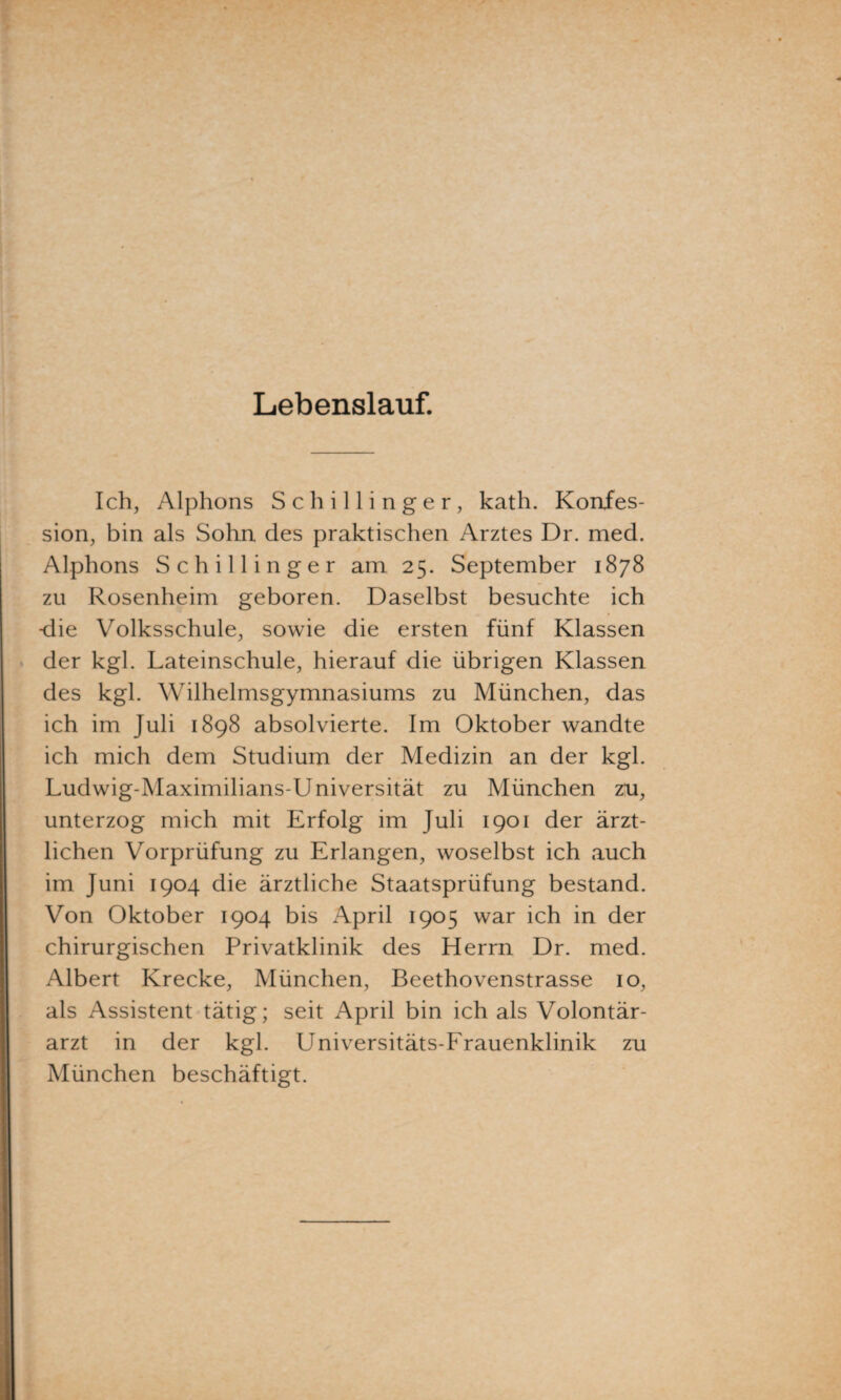 Lebenslauf. Ich, Alphons Schillinger, kath. Konfes¬ sion, bin als Sohn des praktischen Arztes Dr. med. Alphons Schillinger am 25. September 1878 zu Rosenheim geboren. Daselbst besuchte ich -die Volksschule, sowie die ersten fünf Klassen > der kgl. Lateinschule, hierauf die übrigen Klassen des kgl. Wilhelmsgymnasiums zu München, das ich im Juli 1898 absolvierte. Im Oktober wandte ich mich dem Studium der Medizin an der kgl. Ludwig-Maximilians-Universität zu München zu, unterzog mich mit Erfolg im Juli 1901 der ärzt¬ lichen Vorprüfung zu Erlangen, woselbst ich auch im Juni 1904 die ärztliche Staatsprüfung bestand. Von Oktober 1904 bis April 1905 war ich in der chirurgischen Privatklinik des Herrn Dr. med. Albert Krecke, München, Beethovenstrasse 10, als Assistent tätig; seit April bin ich als Volontär¬ arzt in der kgl. Universitäts-Frauenklinik zu München beschäftigt.