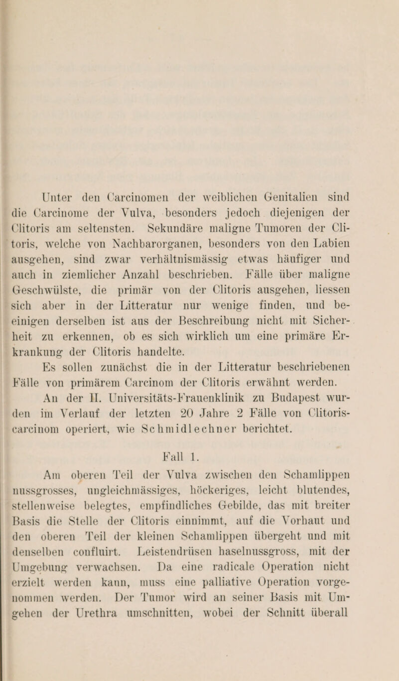 Unter den Carcinomen der weiblichen Genitalien sind die Carcinome der Vulva, besonders jedoch diejenigen der Clitoris am seltensten. Sekundäre maligne Tumoren der Cli- toris, welche von Nachbarorganen, besonders von den Labien ausgehen, sind zwar verhältnismässig etwas häufiger und auch in ziemlicher Anzahl beschrieben. Fälle über maligne Geschwülste, die primär von der Clitoris ausgehen, Hessen sich aber in der Litteratur nur wenige finden, und be- einigen derselben ist aus der Beschreibung nicht mit Sicher¬ heit zu erkennen, ob es sich wirklich um eine primäre Er¬ krankung der Clitoris handelte. Es sollen zunächst die in der Litteratur beschriebenen Fälle von primärem Carcinom der Clitoris erwähnt werden. An der II. Universitäts-Frauenklinik zu Budapest wur¬ den im Verlauf der letzten 20 Jahre 2 Fälle von Clitoris- carcinom operiert, wie Schmidlechner berichtet. Fall 1. Am oberen Teil der Vulva zwischen den Schamlippen nussgrosses, ungleichmässiges, höckeriges, leicht blutendes, stellenweise belegtes, empfindliches Gebilde, das mit breiter Basis die Stelle der Clitoris einnimmt, auf die Vorhaut und den oberen Teil der kleinen Schamlippen übergeht und mit denselben confluirt. Leistendrüsen haselnussgross, mit der Umgebung verwachsen. I)a eine radicale Operation nicht erzielt werden kann, muss eine palliative Operation vorge¬ nommen werden. Der Tumor wird an seiner Basis mit Um¬ gehen der Urethra Umschnitten, wobei der Schnitt überall