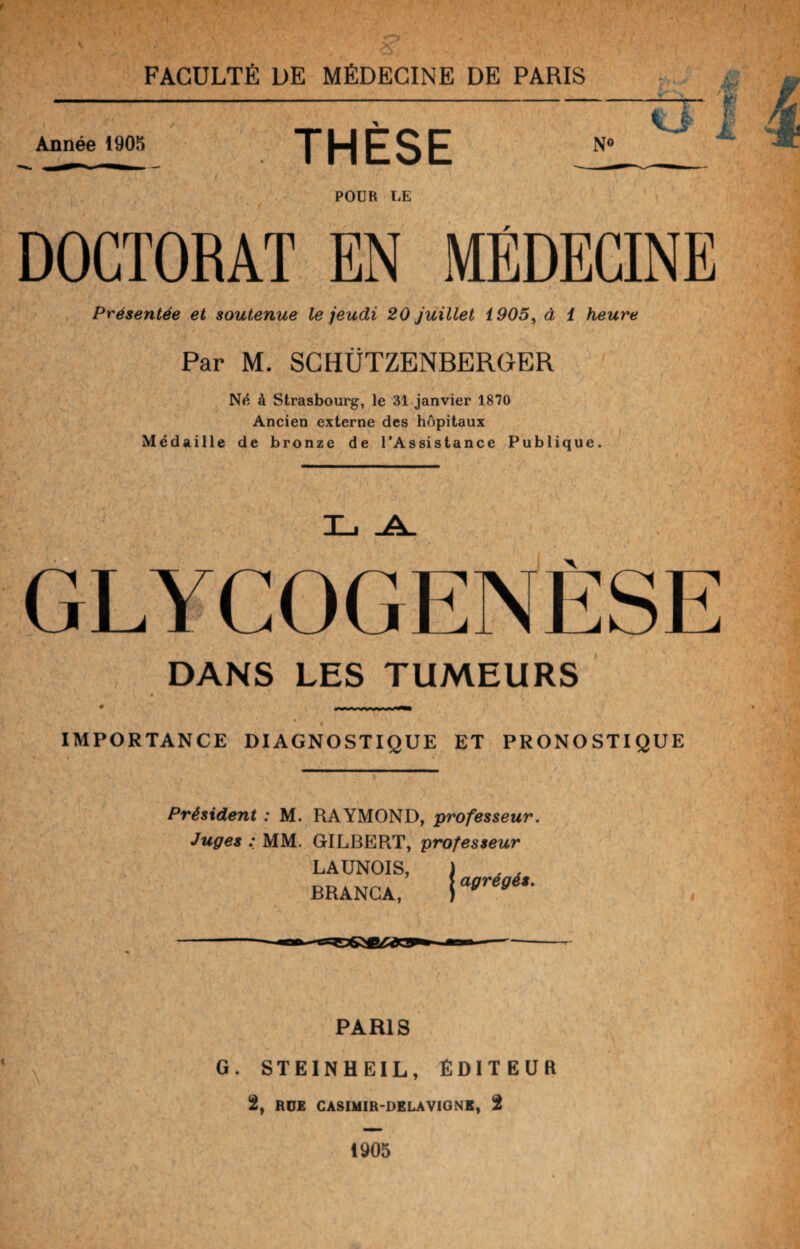 ' <lJ I Année 1905 TUFQF N° POUR LE DOCTORAT EN MÉDECINE Présentée et soutenue le jeudi 20 juillet 1905, à 1 heure Par M. SCHÜTZENBERGER Né à Strasbourg, le 31 janvier 1870 Ancien externe des hôpitaux Médaille de bronze de l’Assistance Publique. GLYCOGENÈSE DANS LES TUMEURS IMPORTANCE DIAGNOSTIQUE ET PRONOSTIQUE Président : M. RAYMOND, professeur. Juges : MM. GILBERT, professeur LAUNOIS, BRANCA, agrégés. PARIS G. STEINHE1L, ÉDITEUR 2, RUE CASIMIR-DELA VIGNE, 2 1905