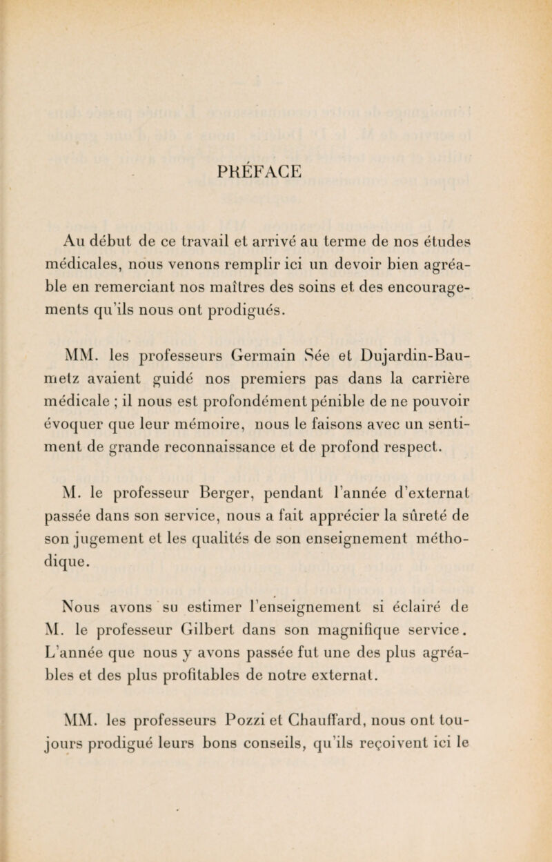 PRÉFACE Au début de ce travail et arrivé au terme de nos études médicales, nous venons remplir ici un devoir bien agréa¬ ble en remerciant nos maîtres des soins et des encourage¬ ments qu’ils nous ont prodigués. MM. les professeurs Germain Sée et Dujardin-Bau- metz avaient guidé nos premiers pas dans la carrière médicale ; il nous est profondément pénible de ne pouvoir évoquer que leur mémoire, nous le faisons avec un senti¬ ment de grande reconnaissance et de profond respect. M. le professeur Berger, pendant l’année d’externat passée dans son service, nous a fait apprécier la sûreté de son jugement et les qualités de son enseignement métho¬ dique. Nous avons su estimer l’enseignement si éclairé de M. le professeur Gilbert dans son magnifique service. L’année que nous y avons passée fut une des plus agréa¬ bles et des plus profitables de notre externat. MM. les professeurs Pozzi et Chauffard, nous ont tou¬ jours prodigué leurs bons conseils, qu’ils reçoivent ici le