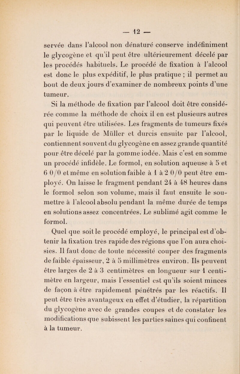 servée dans l’alcool non dénaturé conserve indéfiniment le glycogène et qu’il peut être ultérieurement décelé par les procédés habituels. Le procédé de fixation à l’alcool est donc le plus expéditif, le plus pratique ; il permet au bout de deux jours d’examiner de nombreux points d’une tumeur. Si la méthode de fixation par l’alcool doit être considé¬ rée comme la méthode de choix il en est plusieurs autres qui peuvent être utilisées. Les fragments de tumeurs fixés par le liquide de Müller et durcis ensuite par l’alcool, contiennent souvent du glycogène en assez grande quantité pour être décelé par la gomme iodée. Mais c’est en somme un procédé infidèle. Le formol, en solution aqueuse à 5 et 6 0/0 et même en solution faible à 1 à 2 0/0 peut être em¬ ployé. On laisse le fragment pendant 24 à 48 heures dans le formol selon son volume, mais il faut ensuite le sou¬ mettre à l’alcool absolu pendant la même durée de temps en solutions assez concentrées. Le sublimé agit comme le formol. Quel que soit le procédé employé, le principal est d’ob¬ tenir la fixation très rapide des régions que l’on aura choi¬ sies. Il faut donc de toute nécessité couper des fragments de faible épaisseur, 2 à 5 millimètres environ. Ils peuvent être larges de 2 à 3 centimètres en longueur sur 1 centi¬ mètre en largeur, mais l’essentiel est qu'ils soient minces de façon à être rapidement pénétrés par les réactifs. Il peut être très avantageux en effet d’étudier, la répartition du glycogène avec de grandes coupes et de constater les modifications que subissent les parties saines qui confinent à la tumeur.