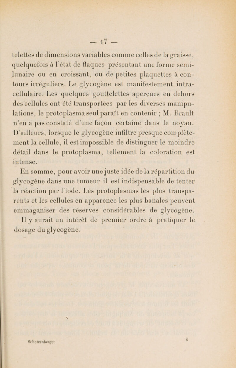 telettes de dimensions variables comme celles de la graisse, quelquefois à l’état de flaques présentant une forme semi- lunaire ou en croissant, ou de petites plaquettes à con¬ tours irréguliers. Le glycogène est manifestement intra¬ cellulaire. Les quelques gouttelettes aperçues en dehors desoellules ont été transportées par les diverses manipu¬ lations, le protoplasma seul paraît en contenir; M. Brault n’en a pas constaté d’une façon certaine dans le noyau. D’ailleurs, lorsque le glycogène infiltre presque complète¬ ment la cellule, il est impossible de distinguer le moindre détail dans le protoplasma, tellement la coloration est intense. En somme, pour avoir une juste idée de la répartition du glycogène dans une tumeur il est indispensable de tenter la réaction par l iode. Les protoplasmas les plus transpa¬ rents et les cellules en apparence les plus banales peuvent emmaganiser des réserves considérables de glycogène. Il y aurait un intérêt de premier ordre à pratiquer le dosage du glycogène. a Schulzenbergev