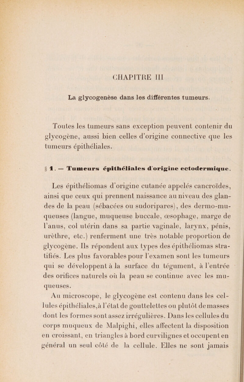 CHAPITRE III La glycogenèse dans les différentes tumeurs. Toutes les tumeurs sans exception peuvent contenir du glycogène, aussi bien celles d’origine connective que les tumeurs épithéliales. § 1. — Tumeurs épithéliales d'origine ectodermit|ue. Les épithéliomas d’origine cutanée appelés cancroïdes, ainsi que ceux qui prennent naissance au niveau des glan¬ des de la peau (sébacées ou sudoripares), des dermo-mu- queuses (langue, muqueuse buccale, œsophage, marge de l’anus, col utérin dans sa partie vaginale, larynx, pénis, urèthre, etc.) renferment une très notable proportion de glycogène. Ils répondent aux types des épithéliomas stra¬ tifiés. Les plus favorables pour l'examen sont les tumeurs qui se développent à la surface du tégument, à l’entrée des orifices naturels où la peau se continue avec les mu¬ queuses. Au microscope, le glycogène est contenu dans les cel¬ lules épithéliales,à l’état de gouttelettes ou plutôt de masses dont les formes sont assez irrégulières. Dans les cellules du corps muqueux de Malpighi, elles affectent la disposition en croissant, en triangles à bord curvilignes et occupent en général un seul côté de la cellule. Elles ne sont jamais