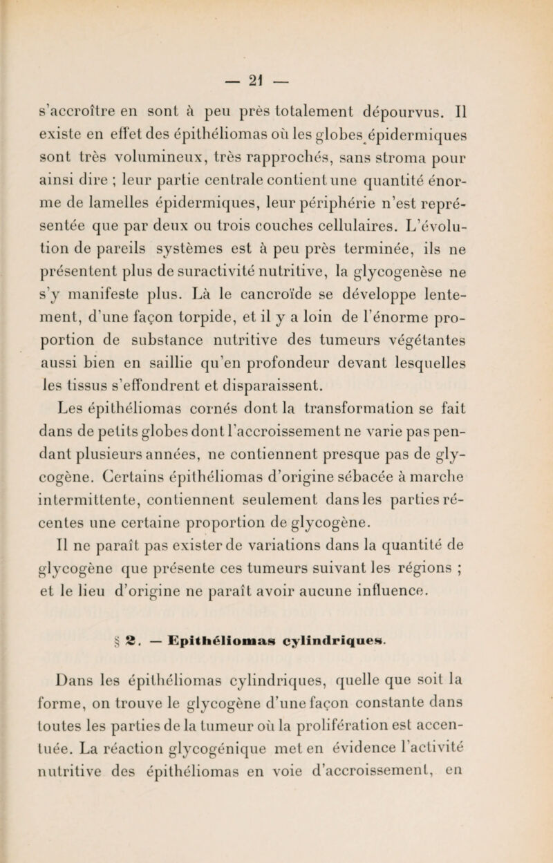 s’accroître en sont à peu près totalement dépourvus. Il existe en elfet des épithéliomas où les globes épidermiques sont très volumineux, très rapprochés, sans stroma pour ainsi dire ; leur partie centrale contient une quantité énor¬ me de lamelles épidermiques, leur périphérie n’est repré¬ sentée que par deux ou trois couches cellulaires. L’évolu¬ tion de pareils systèmes est à peu près terminée, ils ne présentent plus de suractivité nutritive, la glycogenèse ne s’y manifeste plus. Là le cancroïde se développe lente¬ ment, d’une façon torpide, et il y a loin de l’énorme pro¬ portion de substance nutritive des tumeurs végétantes aussi bien en saillie cju’en profondeur devant lesquelles les tissus s'effondrent et disparaissent. Les épithéliomas cornés dont la transformation se fait dans de petits globes dont l'accroissement ne varie pas pen¬ dant plusieurs années, ne contiennent presque pas de gly¬ cogène. Certains épithéliomas d’origine sébacée à marche intermittente, contiennent seulement dans les parties ré¬ centes une certaine proportion de glycogène. Il ne paraît pas exister de variations dans la quantité de glycogène que présente ces tumeurs suivant les régions ; et le lieu d’origine ne paraît avoir aucune influence. § 2. — Epithéliomas cylindriques. Dans les épithéliomas cylindriques, quelle que soit la forme, on trouve le glycogène d’une façon constante dans toutes les parties de la tumeur où la prolifération est accen¬ tuée. La réaction glycogénique met en évidence 1 activité nutritive des épithéliomas en voie d’accroissement, en