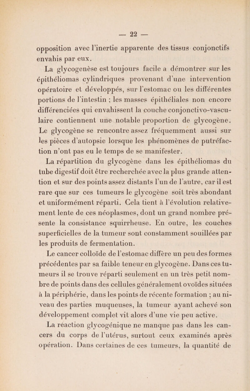 opposition avec l’inertie apparente des tissus conjonctifs envahis par eux. La glycogenèse est toujours facile a démontrer sur les épithéliomas cylindriques provenant d une intervention opératoire et développés, sur l’estomac ou les différentes portions de l’intestin ; les masses épithéliales non encore différenciées qui envahissent la couche conjonctivo-vascu- îaire contiennent une notable proportion de glycogène. Le glycogène se rencontre assez fréquemment aussi sur les pièces d’autopsie lorsque les phénomènes de putréfac¬ tion n’ont pas eu le temps de se manifester. La répartition du glycogène dans les épithéliomas du tube digestif doit être recherchée avec la plus grande atten¬ tion et sur des points assez distants l’un de l'autre, car il est rare que sur ces tumeurs le glycogène soit très abondant et uniformément réparti. Gela tient à l’évolution relative¬ ment lente de ces néoplasmes, dont un grand nombre pré¬ sente la consistance squirrheuse. En outre, les couches superficielles de la tumeur sont constamment souillées par les produits de fermentation. Le cancer colloïde de l’estomac diffère un peu des formes précédentes par sa faible teneur en glycogène. Dans ces tu¬ meurs il se trouve réparti seulement en un très petit nom¬ bre de points dans des cellules généralement ovoïdes situées à la périphérie, dans les points de récente formation ; au ni¬ veau des parties muqueuses, la tumeur ayant achevé son développement complet vit alors d’une vie peu active. La réaction glycogénique ne manque pas dans les can¬ cers du corps de l’utérus, surtout ceux examinés après opération. Dans certaines de ces tumeurs, la quantité de