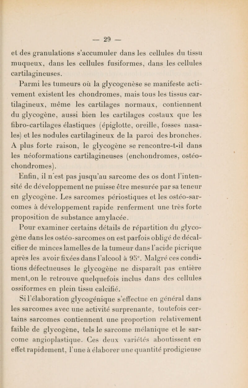 et des granulations s’accumuler dans les cellules du tissu muqueux, dans les cellules fusiformes, dans les cellules cartilagineuses. Parmi les tumeurs où la glycogenèse se manifeste acti¬ vement existent les chondromes, mais tous les tissus car¬ tilagineux, même les cartilages normaux, contiennent du glycogène, aussi bien les cartilages costaux que les libro-cartilages élastiques (épiglotte, oreille, fosses nasa¬ les) et les nodules cartilagineux de la paroi des bronches. A plus forte raison, le glycogène se rencontre-t-il dans les néoformations cartilagineuses (enchondromes, ostéo¬ chondromes). Enfin, il n'est pas jusqu’au sarcome des os dont l’inten¬ sité de développement ne puisse être mesurée par sa teneur en glycogène. Les sarcomes périostiques et les ostéo-sar¬ comes à développement rapide renferment une très forte proposition de substance amylacée. Pour examiner certains détails de répartition du glyco¬ gène dans les ostéo-sarcomes on est parfois obligé de décal¬ cifier de minces lamelles de la tumeur dans l’acide picrique après les avoir fixées dans l’alcool à 95°. Malgré ces condi¬ tions défectueuses le glycogène ne disparaît pas entière ment,on le retrouve quelquefois inclus dans des cellules ossiformes en plein tissu calcifié. Si l’élaboration glycogénique s’effectue en général dans les sarcomes avec une activité surprenante, toutefois cer¬ tains sarcomes contiennent une proportion relativement faible de glycogène, tels le sarcome mélanique et le sar¬ come angioplastique. Ces deux variétés aboutissent en effet rapidement, l une à élaborer une quantité prodigieuse