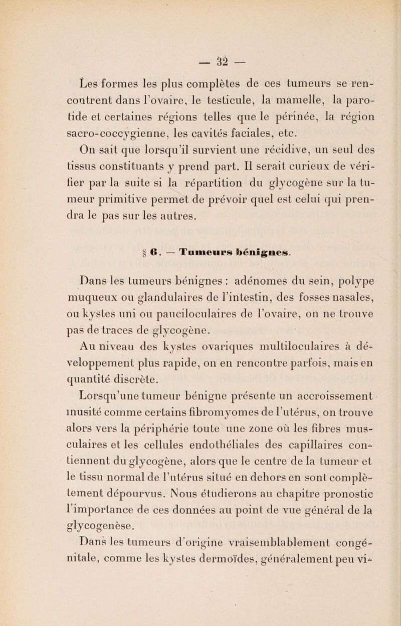 Les formes les plus complètes de ces tumeurs se ren¬ contrent dans l’ovaire, le testicule, la mamelle, la paro¬ tide et certaines régions telles que le périnée, la région sacro-coccygienne, les cavités faciales, etc. On sait que lorsqu’il survient une récidive, un seul des tissus constituants y prend part. Il serait curieux de véri¬ fier par la suite si la répartition du glycogène sur la tu¬ meur primitive permet de prévoir quel est celui qui pren¬ dra le pas sur les autres. § O. — Tailleurs bénignes. Dans les tumeurs bénignes : adénomes du sein, polype muqueux ou glandulaires de l’intestin, des fosses nasales, ou kystes uni ou pauciloculaires de l’ovaire, on ne trouve pas de traces de glycogène. Au niveau des kystes ovariques multiloculaires à dé¬ veloppement plus rapide, on en rencontre parfois, mais en quantité discrète. Lorsqu’une tumeur bénigne présente un accroissement inusité comme certains fibromyomes de l’utérus, on trouve alors vers la périphérie toute une zone où les fibres mus¬ culaires et les cellules endothéliales des capillaires con¬ tiennent du glycogène, alors que le centre de la tumeur et le tissu normal de l'utérus situé en dehors en sont complè¬ tement dépourvus. Nous étudierons au chapitre pronostic l’importance de ces données au point de vue général de la glycogenèse. Dans les tumeurs d’origine vraisemblablement congé¬ nitale, comme les kystes dermoïdes, généralement peu vi-