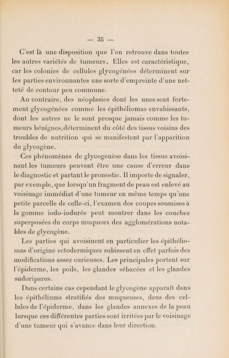 C’est là une disposition que l'on retrouve dans toutes les autres variétés de tumeurs. Elles est caractéristique, car les colonies de cellules glycogénées déterminent sur les parties environnantes une sorte d’empreinte d’une net¬ teté de contour peu commune. Au contraire, des néoplasies dont les unes sont forte¬ ment glycogénées comme les épithéliomas envahissants, dont les autres ne le sont presque jamais comme les tu¬ meurs bénignes,déterminent du côté des tissus voisins des troubles de nutrition qui se manifestent par l’apparition du glycogène. Ces phénomènes de glycogenèse dans les tissus avoisi¬ nant les tumeurs peuvent être une cause d’erreur dans le diagnostic et partant le pronostic. Il importe de signaler, par exemple, que lorsqu’un fragment de peau est enlevé au voisinage immédiat d’une tumeur en même temps qu’une petite parcelle de celle-ci, l’examen des coupes soumises à la gomme iodo-iodurée peut montrer dans les couches superposées du corps muqueux des agglomérations nota¬ bles de glycogène. Les parties qui avoisinent en particulier les épithélio¬ mas d'origine ectodermiques subissent en effet parfois des modifications assez curieuses. Les principales portent sur l'épiderme, les poils, les glandes sébacées et les glandes sudoripares. Dans certains cas cependant le glycogène apparaît dans les épithéliums stratifiés des muqueuses, dans des cel¬ lules de l’épiderme, dans les glandes annexes de la peau lorsque ces différentes parties sont irritées par le voisinage d’une tumeur qui s’avance dans leur direction.