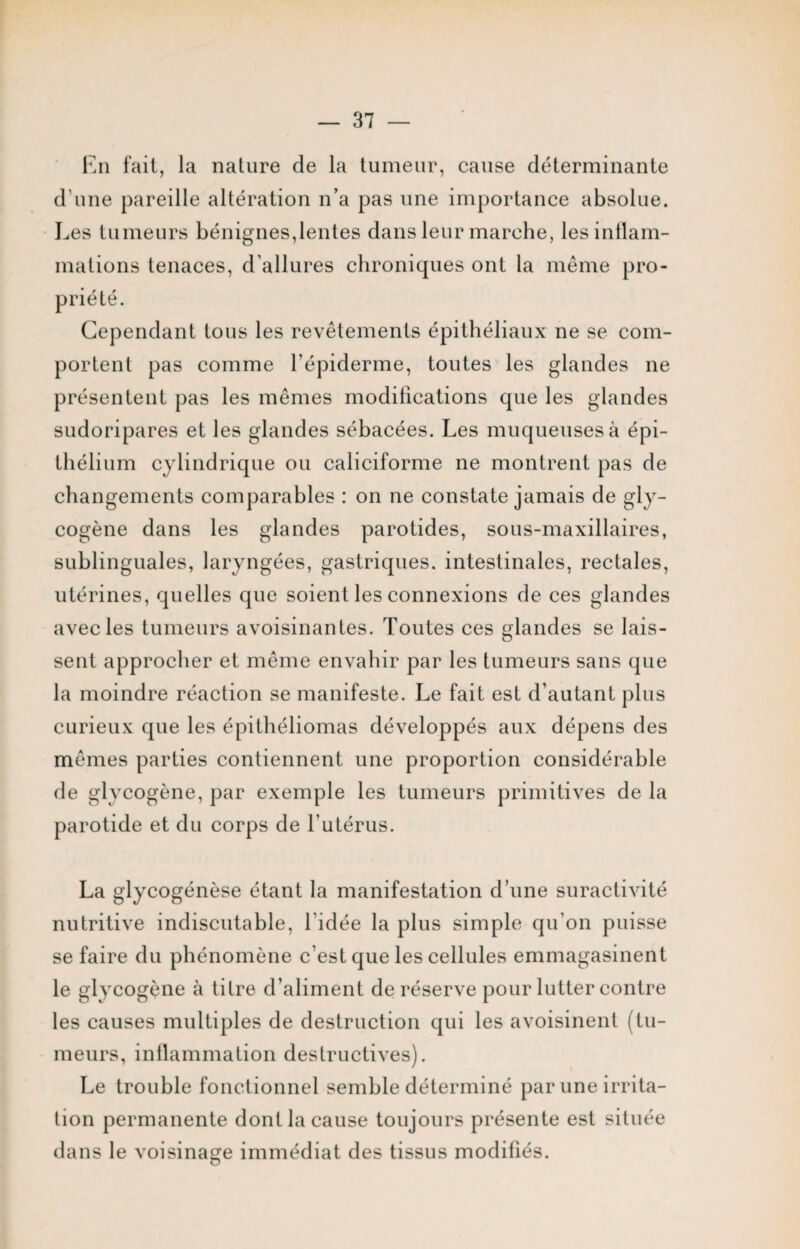 En fait, la nature de la tumeur, cause déterminante d’une pareille altération n’a pas une importance absolue. Les tumeurs bénignes,lentes dans leur marche, les inflam¬ mations tenaces, d’allures chroniques ont la même pro- Cependant tous les revêtements épithéliaux ne se com¬ portent pas comme l’épiderme, toutes les glandes ne présentent pas les mêmes modifications que les glandes sudoripares et les glandes sébacées. Les muqueuses à épi¬ thélium cylindrique ou caliciforme ne montrent pas de changements comparables : on ne constate jamais de gly¬ cogène dans les glandes parotides, sous-maxillaires, sublinguales, laryngées, gastriques, intestinales, rectales, utérines, quelles que soient les connexions de ces glandes avec les tumeurs avoisinantes. Toutes ces glandes se lais¬ sent approcher et même envahir par les tumeurs sans que la moindre réaction se manifeste. Le fait est d’autant plus curieux que les épithéliomas développés aux dépens des mêmes parties contiennent une proportion considérable de glycogène, par exemple les tumeurs primitives de la parotide et du corps de l’utérus. La glycogénèse étant la manifestation d’une suractivité nutritive indiscutable, l’idée la plus simple qu'on puisse se faire du phénomène c’est que les cellules emmagasinent le glycogène à titre d’aliment de réserve pour lutter contre les causes multiples de destruction qui les avoisinent (tu¬ meurs, inflammation destructives). Le trouble fonctionnel semble déterminé par une irrita¬ tion permanente dont la cause toujours présente est située dans le voisinage immédiat des tissus modifiés. prié té