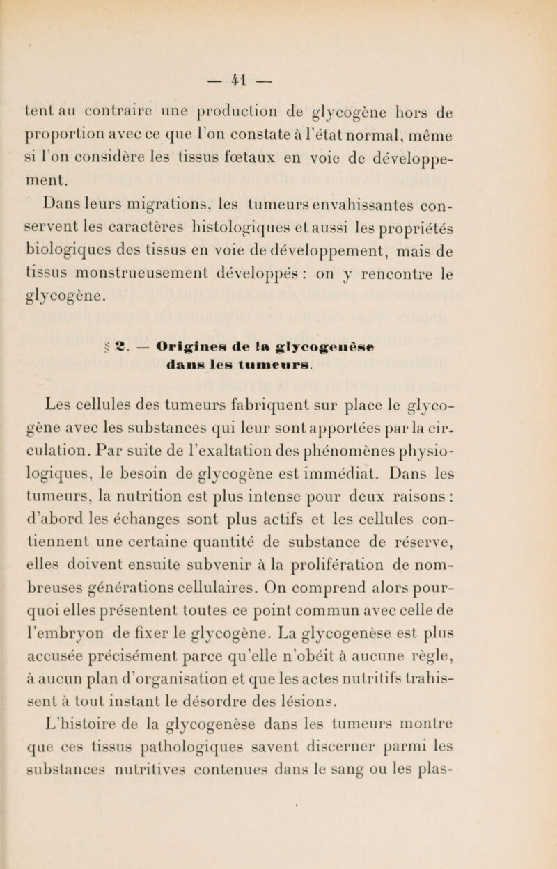tent au contraire une production de glycogène hors de proportion avec ce que l'on constate à l’état normal, même si l’on considère les tissus fœtaux en voie de développe¬ ment. Dans leurs migrations, les tumeurs envahissantes con¬ servent les caractères histologiques et aussi les propriétés biologiques des tissus en voie de développement, mais de tissus monstrueusement développés : on y rencontre le glycogène. §2. — Origines de la glycogenèse dans les tumeurs. Les cellules des tumeurs fabriquent sur place le glyco¬ gène avec les substances qui leur sont apportées parla cir¬ culation. Par suite de l’exaltation des phénomènes physio¬ logiques, le besoin de glycogène est immédiat. Dans les tumeurs, la nutrition est plus intense pour deux raisons : d’abord les échanges sont plus actifs et les cellules con¬ tiennent une certaine quantité de substance de réserve, elles doivent ensuite subvenir à la prolifération de nom¬ breuses générations cellulaires. On comprend alors pour¬ quoi elles présentent toutes ce point commun avec celle de l’embryon de fixer le glycogène. La glycogenèse est plus accusée précisément parce qu’elle n obéit à aucune règle, à aucun plan d’organisation et que les actes nutritifs trahis¬ sent à tout instant le désordre des lésions. L’histoire de la glycogenèse dans les tumeurs montre que ces tissus pathologiques savent discerner parmi les substances nutritives contenues dans le sang ou les plas-