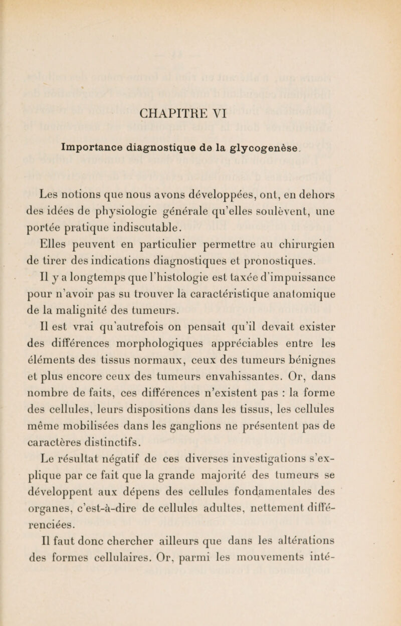 Importance diagnostique de la glycogenèse Les notions que nous avons développées, ont, en dehors des idées de physiologie générale qu’elles soulèvent, une portée pratique indiscutable. Elles peuvent en particulier permettre au chirurgien de tirer des indications diagnostiques et pronostiques. Il y a longtemps que l’histologie est taxée d’impuissance pour n’avoir pas su trouver la caractéristique anatomique de la malignité des tumeurs. Il est vrai qu’autrefois on pensait qu’il devait exister des différences morphologiques appréciables entre les éléments des tissus normaux, ceux des tumeurs bénignes et plus encore ceux des tumeurs envahissantes. Or, dans nombre de faits, ces différences n’existent pas : la forme des cellules, leurs dispositions dans les tissus, les cellules même mobilisées dans les ganglions ne présentent pas de caractères distinctifs. Le résultat négatif de ces diverses investigations s’ex¬ plique par ce fait que la grande majorité des tumeurs se développent aux dépens des cellules fondamentales des organes, c’est-à-dire de cellules adultes, nettement diffé¬ renciées. Il faut donc chercher ailleurs que dans les altérations des formes cellulaires. Or, parmi les mouvements inté-