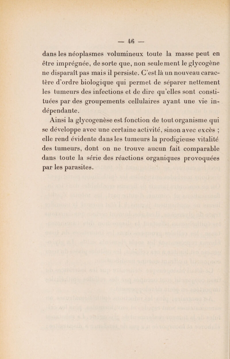 dans les néoplasmes volumineux toute la masse peut en être imprégnée, de sorte que, non seulement le glycogène ne disparaît pas mais il persiste. C’est là un nouveau carac¬ tère d’ordre biologique qui permet de séparer nettement les tumeurs des infections et de dire qu’elles sont consti¬ tuées par des groupements cellulaires ayant une vie in¬ dépendante. Ainsi la glycogenèse est fonction de tout organisme qui se développe avec une certaine activité, sinon avec excès ; elle rend évidente dans les tumeurs la prodigieuse vitalité des tumeurs, dont on ne trouve aucun fait comparable dans toute la série des réactions organiques provoquées par les parasites.