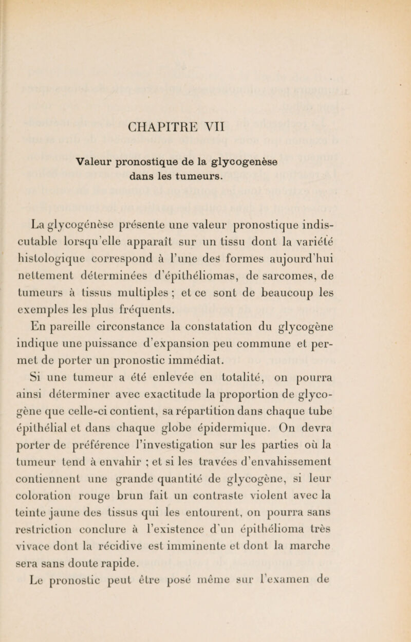 Valeur pronostique de la glycogenèse dans les tumeurs. La glycogenèse présente une valeur pronostique indis¬ cutable lorsqu’elle apparaît sur un tissu dont la variété histologique correspond à l’une des formes aujourd'hui nettement déterminées d’épithéliomas, de sarcomes, de tumeurs à tissus multiples ; et ce sont de beaucoup les exemples les plus fréquents. En pareille circonstance la constatation du glycogène indique une puissance d’expansion peu commune et per¬ met de porter un pronostic immédiat. Si une tumeur a été enlevée en totalité, on pourra ainsi déterminer avec exactitude la proportion de glyco¬ gène que celle-ci contient, sa répartition dans chaque tube épithélial et dans chaque globe épidermique. On devra porter de préférence l’investigation sur les parties où la tumeur tend à envahir ; et si les travées d’envahissement contiennent une grande quantité de glycogène, si leur coloration rouge brun fait un contraste violent avec la teinte jaune des tissus qui les entourent, on pourra sans restriction conclure à l’existence d'un épithélioma très vivace dont la récidive est imminente et dont la marche sera sans doute rapide. Le pronostic peut être posé même sur l'examen de