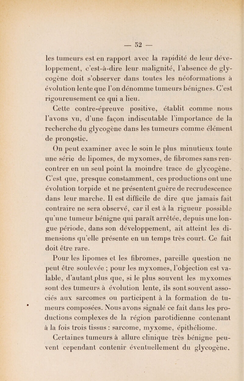 les tumeurs est en rapport avec la rapidité de leur déve¬ loppement, c’est-à-dire leur malignité, l’absence de gly¬ cogène doit s’observer dans toutes les néoformations à évolution lente que l’on dénomme tumeurs bénignes. C’est rigoureusement ce qui a lieu. Cette contre-épreuve positive, établit comme nous l’avons vu, d’une façon indiscutable l'importance de la recherche du glycogène dans les tumeurs comme élément de pronçstic. On peut examiner avec le soin le plus minutieux toute une série de lipomes, de myxomes, de fibromes sans ren¬ contrer en un seul point la moindre trace de glycogène. C’est que, presque constamment, ces productions ont une évolution torpide et ne présentent guère de recrudescence dans leur marche. Il est difficile de dire que jamais fait contraire 11e sera observé, car il est à la rigueur possible qu’une tumeur bénigne qui paraît arrêtée, depuis une lon¬ gue période, dans son développement, ait atteint les di¬ mensions qu’elle présente en un temps très court. Ce fait doit être rare. Pour les lipomes et les fibromes, pareille question ne peut être soulevée ; pour les myxomes, l’objection est va¬ lable, d’autant.plus que, si le plus souvent les myxomes sont des tumeurs à évolution lente, ils sont souvent asso¬ ciés aux sarcomes ou participent à la formation de tu¬ meurs composées. Nous avons signalé ce fait dans les pro¬ ductions complexes de la région parotidienne contenant à la fois trois tissus : sarcome, myxome, épithéliome. Certaines tumeurs à allure clinique très bénigne peu¬ vent cependant contenir éventuellement du glycogène.