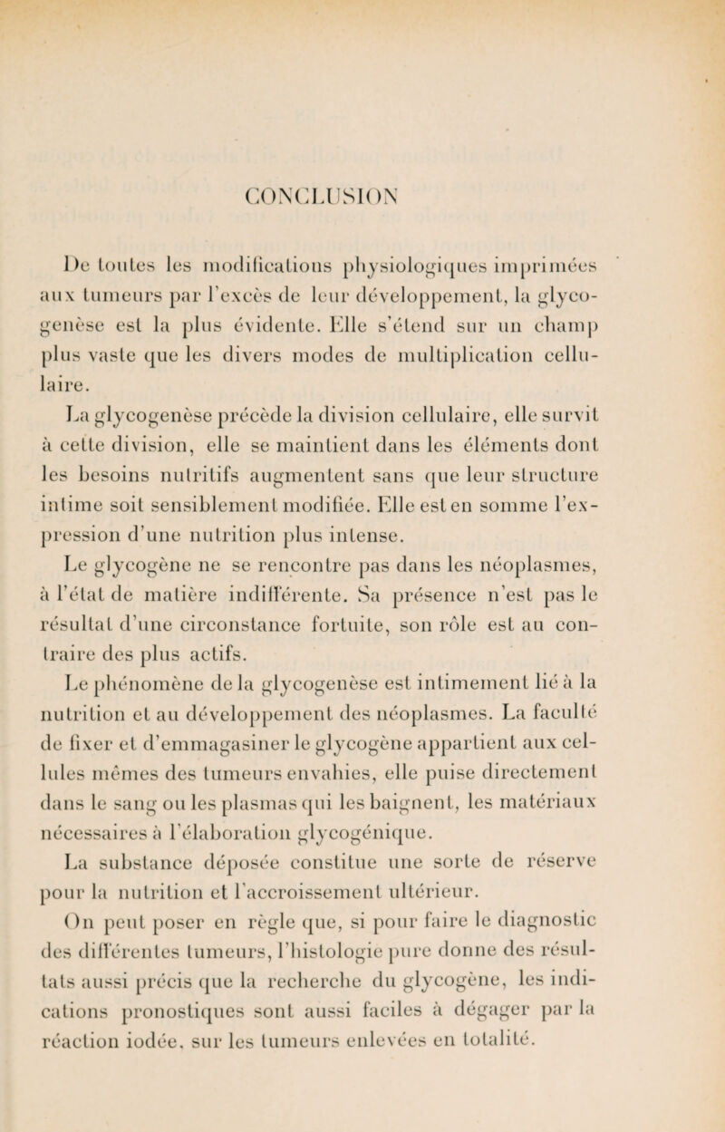 CONCLUSION De toutes les modifications physiologiques imprimées aux tumeurs par l’excès de leur développement, la glyco- genèse est la plus évidente. Elle s’étend sur un champ plus vaste que les divers modes de multiplication cellu¬ laire. La glycogenèse précède la division cellulaire, elle survit à cette division, elle se maintient dans les éléments dont les besoins nutritifs augmentent sans que leur structure intime soit sensiblement modifiée. Elleesten somme l’ex¬ pression d’une nutrition plus intense. Le glycogène ne se rencontre pas dans les néoplasmes, à l’état de matière indifférente. Sa présence n’est pas le résultat d’une circonstance fortuite, son rôle est au con¬ traire des plus actifs. Le phénomène de la glycogenèse est intimement lié à la nutrition et au développement des néoplasmes. La faculté de fixer et d’emmagasiner le glycogène appartient aux cel¬ lules mêmes des tumeurs envahies, elle puise directement dans le sang ou les plasmas qui les baignent, les matériaux nécessaires à l’élaboration glycogénique. La substance déposée constitue une sorte de réserve pour la nutrition et l’accroissement ultérieur. On peut poser en règle que, si pour faire le diagnostic des différentes tumeurs, l'histologie pure donne des résul¬ tats aussi précis que la recherche du glycogène, les indi¬ cations pronostiques sont aussi faciles à dégager par la réaction iodée, sur les tumeurs enlevées en totalité.