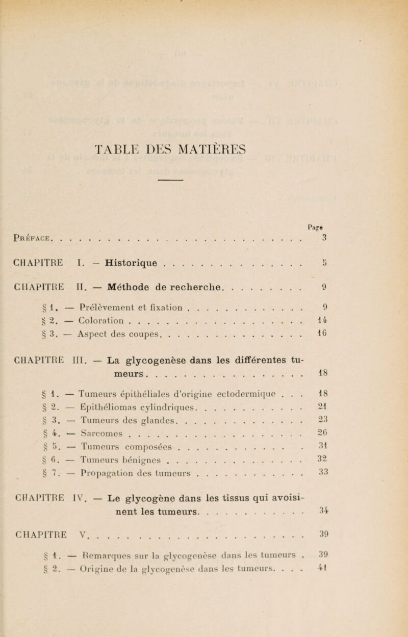 TABLE DES MATIÈRES Préface Pape 3 CHAPITRE I. — Historique CHAPITRE II. — Méthode de recherche. 9 § 1. — Prélèvement et fixation. 9 § 2. — Coloration. 14 § 3. — Aspect des coupes. 16 CHAPITRE III. — La glycogenèse dans les différentes tu¬ meurs. 18 § 1. — Tumeurs épithéliales d’origine ectodermique ... 18 § 2. — Epithéliomas cylindriques. 21 § 3. — Tumeurs des glandes. 23 § 4. — Sarcomes. 26 § 5. — Tumeurs composées. 31 § 6. — Tumeurs bénignes. 32 § 7. — Propagation des tumeurs. 33 CHAPITRE IV. — Le glycogène dans les tissus qui avoisi¬ nent les tumeurs. 34 CHAPITRE V. 39 § 1. — Remarques sur la glycogenèse dans les tumeurs . 39 § 2. — Origine de la glycogenèse dans les tumeurs. ... 41