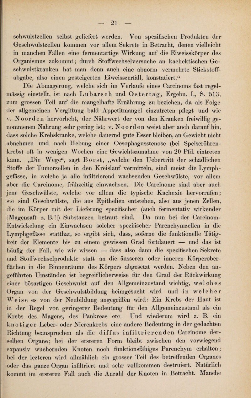 schwulstzellen selbst geliefert werden. Von spezifischen Produkten der Geschwulstzellen kommen vor allem Sekrete in Betracht, denen vielleicht in manchen Fällen eine fermentartige Wirkung auf die Eiweisskörper des Organismus zukommt; durch Stolfwechselversuche an kachektischen Ge¬ schwulstkranken hat man denn auch eine abnorm vermehrte Stickstoff¬ abgabe, also einen gesteigerten Eiweisszerfall, konstatiert.“ Die Abmagerung, welche sich im Verlaufe eines Carcinoms fast regel¬ mässig einstellt, ist nach Lu bar sch und Ostertag, Ergebn. I., S. 513, zum grossen Teil auf die mangelhafte Ernährung zu beziehen, da als Folge der allgemeinen Vergiftung bald Appetitmangel einzutreten pflegt und wie v. Noorden hervorhebt, der Nährwert der von den Kranken freiwillig ge¬ nommenen Nahrung sehr gering ist; v. No orden weist aber auch daraufhin, dass solche Krebskranke, welche dauernd gute Esser bleiben, an Gewicht nicht abnehmen und nach Hebung einer Oesophagusstenose (bei Speiseröhren¬ krebs) oft in wenigen Wochen eine Gewichtszunahme von 20 Pfd. eintreten kann. „Die Wege“, sagt Borst, „welche den Uebertritt der schädlichen Stoffe der Tumorzellen in den Kreislauf vermitteln, sind meist die Lymph- gefasse, in welche ja alle infiltrierend wachsenden Geschwülste, vor allem aber die Carcinome, frühzeitig einwachsen. Die Carcinome sind aber auch jene Geschwülste, welche vor allem die typische Kachexie hervorrufen ; sie sind Geschwülste, die aus Epithelien entstehen, also aus jenen Zellen, die im Körper mit der Lieferung spezifischer (auch fermentativ wirkender [Magensaft z. B.!]) Substanzen betraut sind. Da nun bei der Carcinom- Entwickelung ein Ein wachsen solcher spezifischer Parenchymzellen in die Lymphgefasse statthat, so ergibt sich, dass, soferne die funktionelle Tätig¬ keit der Elemente bis zu einem gewissen Grad fortdauert — und das ist häufig der Fall, wie wir wissen — dass also dann die spezifischen Sekrete und Stoffwechselprodukte statt an die äusseren oder inneren Körperober¬ flächen in die Binnenräume des Körpers abgesetzt werden. Neben den an¬ geführten Umständen ist begreiflicherweise für den Grad der Bück Wirkung einer bösartigen Geschwulst auf den Allgemeinzustand wichtig, welches Organ von der Geschwulstbildung heimgesucht wird und in welcher Weise es von der Neubildung angegriffen wird: Ein Krebs der Haut ist in der Regel von geringerer Bedeutung für den Allgemeinzustand als ein Krebs des Magens, des Pankreas etc. Und wiederum wird z. B. ein knotiger Leber- oder Nierenkrebs eine andere Bedeutung in der gedachten Richtung beanspruchen als die diffus infiltrierenden Carcinome der¬ selben Organe; bei der ersteren Form bleibt zwischen den vorwiegend expansiv wuchernden Knoten noch funktionsfähiges Parenchym erhalten; bei der lezteren wird allmählich ein grosser Teil des betreffenden Organes oder das ganze Organ infiltriert und sehr vollkommen destruiert. Natürlich kommt im ersteren Fall auch die Anzahl der Knoten in Betracht. Manche