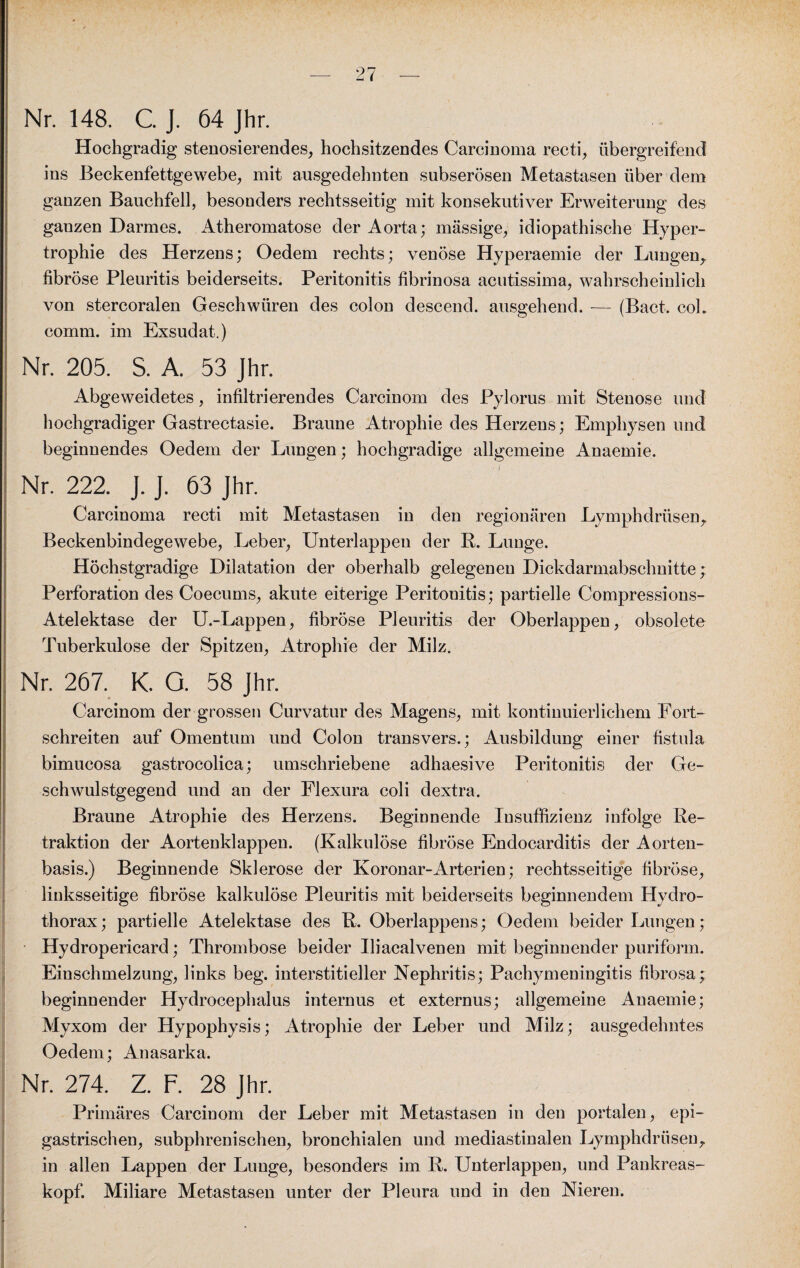 Nr. 148. C. J. 64 Jhr. Hochgradig stenosierendes, hochsitzendes Carcinoma recti, übergreifend ins Beckenfettgewebe, mit ausgedehnten subserösen Metastasen über dem ganzen Bauchfell, besonders rechtsseitig mit konsekutiver Erweiterung des gauzen Darmes. Atheromatose der Aorta; massige, idiopathische Hyper¬ trophie des Herzens; Oedem rechts; venöse Hyperaemie der Lungen, fibröse Pleuritis beiderseits. Peritonitis fibrinosa acutissima, wahrscheinlich von stercoralen Geschwüren des colon descend. ausgehend. — (Bact. cok comm. im Exsudat.) Nr. 205. S. A. 53 Jhr. Abgeweidetes, infiltrierendes Carcinom des Pylorus mit Stenose und hochgradiger Gastrectasie. Braune Atrophie des Herzens; Emphysen und beginnendes Oedem der Lungen; hochgradige allgemeine Anaemie. Nr. 222. J. J. 63 Jhr. Carcinoma recti mit Metastasen in den regionären Lymphdrüsen, Beckenbindegewebe, Leber, Unterlappen der R. Lunge. Höchstgradige Dilatation der oberhalb gelegenen Dickdarmabschnitte; Perforation des Coecums, akute eiterige Peritouitis; partielle Compressions- Atelektase der U.-Lappen, fibröse Pleuritis der Oberlappen, obsolete Tuberkulose der Spitzen, Atrophie der Milz. Nr. 267. K. G. 58 Jhr. Carcinom der grossen Curvatur des Magens, mit kontinuierlichem Fort¬ schreiten auf Omentum und Colon transvers.; Ausbildung einer fistula bimucosa gastrocolica; umschriebene adhaesive Peritonitis der Ge¬ schwulstgegend und an der Elexura coli dextra. Braune Atrophie des Herzens. Beginnende Insuffizienz infolge Re¬ traktion der Aortenklappen. (Kalkulöse fibröse Endocarditis der Aorten¬ basis.) Beginnende Sklerose der Koronar-Arterien; rechtsseitige fibröse, linksseitige fibröse kalkulöse Pleuritis mit beiderseits beginnendem Hydro- thorax; partielle Atelektase des R. Oberlappens; Oedem beider Lungen; Hydropericard; Thrombose beider Iliacalvenen mit beginnender puriform. Einschmelzung, links beg. interstitieller Nephritis; Pachymeningitis fibrosa; beginnender Hydroeephalus internus et externus; allgemeine Anaemie; Myxom der Hypophysis; Atrophie der Leber und Milz; ausgedehntes Oedem; Anasarka. Nr. 274. Z. F. 28 Jhr. Primäres Carcinom der Leber mit Metastasen in den portalen, epi¬ gastrischen, subphrenischen, bronchialen und mediastinalen Lymphdrüsen, in allen Lappen der Lunge, besonders im R. Unterlappen, und Pankreas¬ kopf. Miliare Metastasen unter der Pleura und in den Nieren.