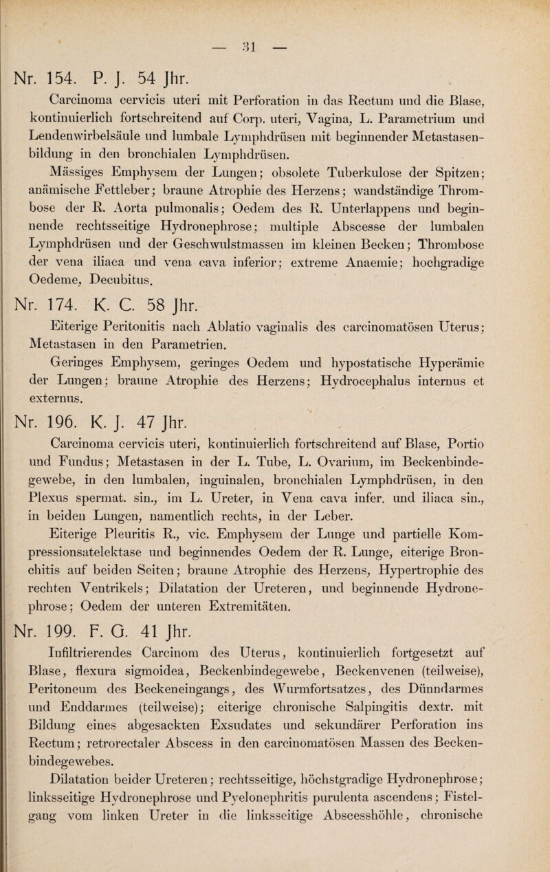 Nr. 154. P. J. 54 Jhr. Carcinoma cervicis uteri mit Perforation in das Rectum und die Blase, kontinuierlich fortschreitend auf Corp. uteri, Vagina, L. Parametrium und Lendenwirbelsäule und lumbale Lymphdrüsen mit beginnender Metastasen¬ bildung in den bronchialen Lymphdrüsen. Massiges Emphysem der Lungen; obsolete Tuberkulose der Spitzen; anämische Fettleber; braune Atrophie des Herzens; wandständige Throm¬ bose der R. Aorta pulmonalis; Oedem des R. Unterlappens und begin¬ nende rechtsseitige Hydronephrose; multiple Abscesse der lumbalen Lymphdrüsen und der Geschwulstmassen im kleinen Becken; Thrombose der vena iliaca und vena cava inferior; extreme Anaemie; hochgradige Oedeme, Decubitus. Nr. 174. K. C. 58 Jhr. Eiterige Peritonitis nach Ablatio vaginalis des carcinomatösen Uterus; Metastasen in den Parametrien. Geringes Emphysem, geringes Oedem und hypostatische Hyperämie der Lungen; braune Atrophie des Herzens; Hydrocephalus internus et externus. Nr. 196. K. J. 47 Jhr. Carcinoma cervicis uteri, kontinuierlich fortschreitend auf Blase, Portio und Fundus; Metastasen in der L. Tube, L. Ovarium, im Beckenbinde¬ gewebe, in den lumbalen, inguinalen, bronchialen Lymphdrüsen, in den Plexus spermat. sin., im L. Ureter, in Vena cava infer. und iliaca sin., in beiden Lungen, namentlich rechts, in der Leber. Eiterige Pleuritis R., vic. Emphysem der Lunge und partielle Kom¬ pressionsatelektase und beginnendes Oedem der R. Lunge, eiterige Bron¬ chitis auf beiden Seiten; braune Atrophie des Herzens, Hypertrophie des rechten Ventrikels; Dilatation der Ureteren, und beginnende Hydrone¬ phrose; Oedem der unteren Extremitäten. Nr. 199. F. G. 41 Jhr. Infiltrierendes Carcinom des Uterus, kontinuierlich fortgesetzt auf Blase, flexura sigmoidea, Beckenbindegewebe, Beckenvenen (teilweise), Peritoneum des Beckeneingangs, des Wurmfortsatzes, des Dünndarmes und Enddarmes (teilweise); eiterige chronische Salpingitis dextr. mit Bildung eines abgesackten Exsudates und sekundärer Perforation ins Rectum; retrorectaler Abscess in den carcinomatösen Massen des Becken¬ bindegewebes. Dilatation beider Ureteren; rechtsseitige, höchstgradige Hydronephrose; linksseitige Hydronephrose und Pyelonephritis purulenta ascendens; Fistel¬ gang vom linken Ureter in die linksseitige Abscesshöhle, chronische