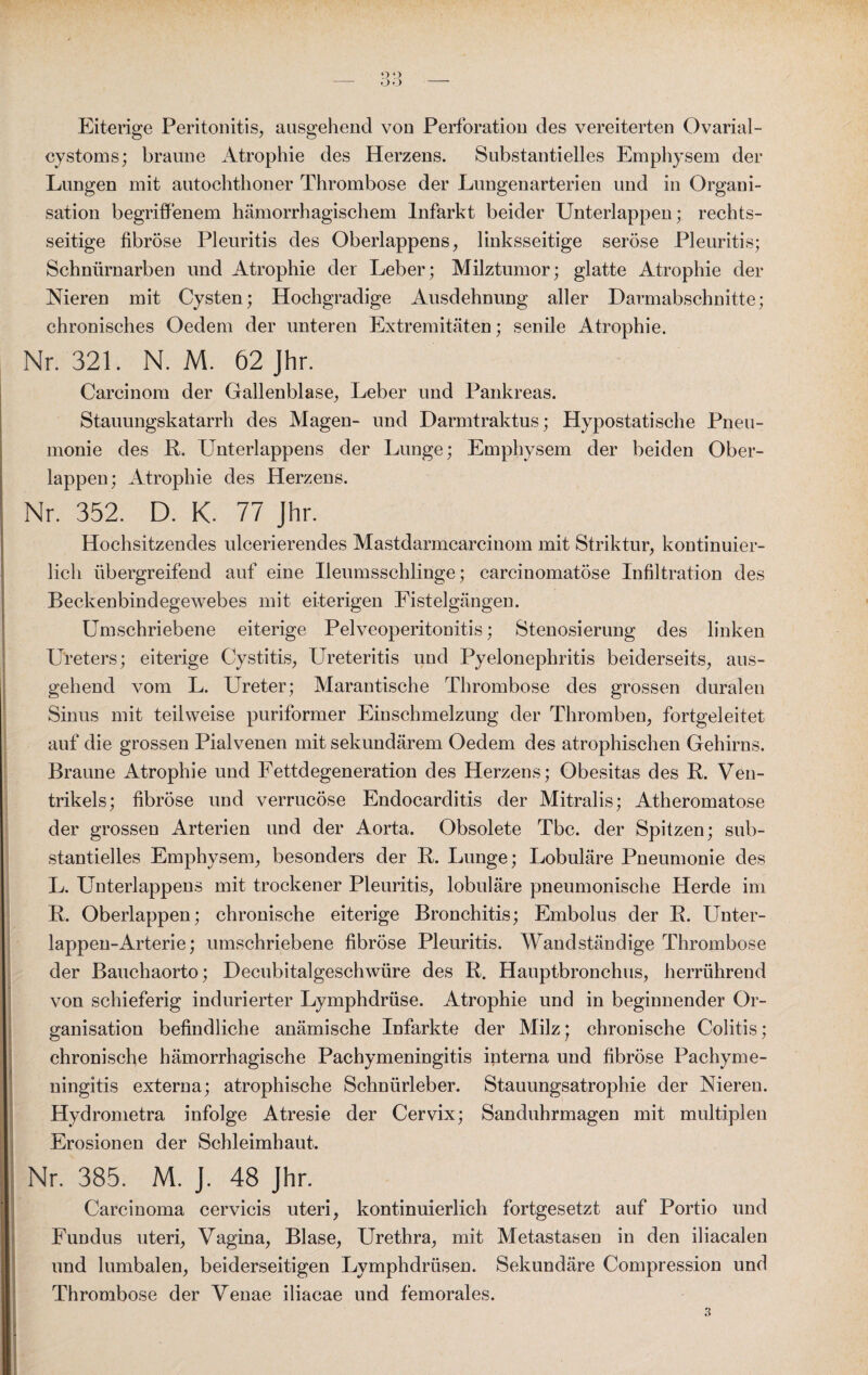 o o Ü-J Eiterige Peritonitis, ausgehend von Perforation des vereiterten Ovarial- cystoms; braune Atrophie des Herzens. Substantielles Emphysem der Lungen mit autochthoner Thrombose der Lungenarterien und in Organi¬ sation begriffenem hämorrhagischem Infarkt beider Unterlappen; rechts¬ seitige fibröse Pleuritis des Oberlappens, linksseitige seröse Pleuritis; Schnürnarben und Atrophie der Leber; Milztumor; glatte Atrophie der Nieren mit Cysten; Hochgradige Ausdehnung aller Harmabschnitte; chronisches Oedem der unteren Extremitäten; senile Atrophie. Nr. 321. N. M. 62 Jhr. Carcinom der Gallenblase, Leber und Pankreas. Stauungskatarrh des Magen- und Darmtraktus; Hypostatische Pneu¬ monie des R. Unterlappens der Lunge; Emphysem der beiden Ober¬ lappen; Atrophie des Herzens. Nr. 352. D. K. 77 Jhr. Hochsitzendes ulcerierendes Mastdarmcarcinom mit Striktur, kontinuier¬ lich übergreifend auf eine Ueumsschlinge; carcinomatöse Infiltration des Beckenbindegewebes mit eiterigen Fistelgängen. Umschriebene eiterige Pelveoperitonitis; Stenosierung des linken Ureters; eiterige Cystitis, Ureteritis und Pyelonephritis beiderseits, aus¬ gehend vom L. Ureter; Marantische Thrombose des grossen duralen Sinus mit teilweise puriformer Einschmelzung der Thromben, fortgeleitet auf die grossen Pialvenen mit sekundärem Oedem des atrophischen Gehirns. Braune Atrophie und Fettdegeneration des Herzens; Obesitas des R. Ven¬ trikels; fibröse und verrucöse Endocarditis der Mitralis; Atheromatose der grossen Arterien und der Aorta. Obsolete Tbc. der Spitzen; sub¬ stantielles Emphysem, besonders der R. Lunge; Lobuläre Pneumonie des L. Unterlappens mit trockener Pleuritis, lobuläre pneumonische Herde im R. Oberlappen; chronische eiterige Bronchitis; Embolus der R. Unter¬ lappen-Arterie; umschriebene fibröse Pleuritis. Wandständige Thrombose der Bauchaorto; Uecubitalgeschwüre des R. Hauptbronchus, herrührend von schieferig indurierter Lymphdrüse. Atrophie und in beginnender Or¬ ganisation befindliche anämische Infarkte der Milz* chronische Colitis; chronische hämorrhagische Pachymeningitis interna und fibröse Pachyme- ningitis externa; atrophische Schnürleber. Stauungsatrophie der Nieren. Hydrometra infolge Atresie der Cervix; Sanduhrmagen mit multiplen Erosionen der Schleimhaut. Nr. 385. M. J. 48 Jhr. Carcinoma cervicis uteri, kontinuierlich fortgesetzt auf Portio und Fundus uteri, Vagina, Blase, Urethra, mit Metastasen in den iliacalen und lumbalen, beiderseitigen Lymphdrüsen. Sekundäre Compression und Thrombose der Venae iliacae und femorales. 3