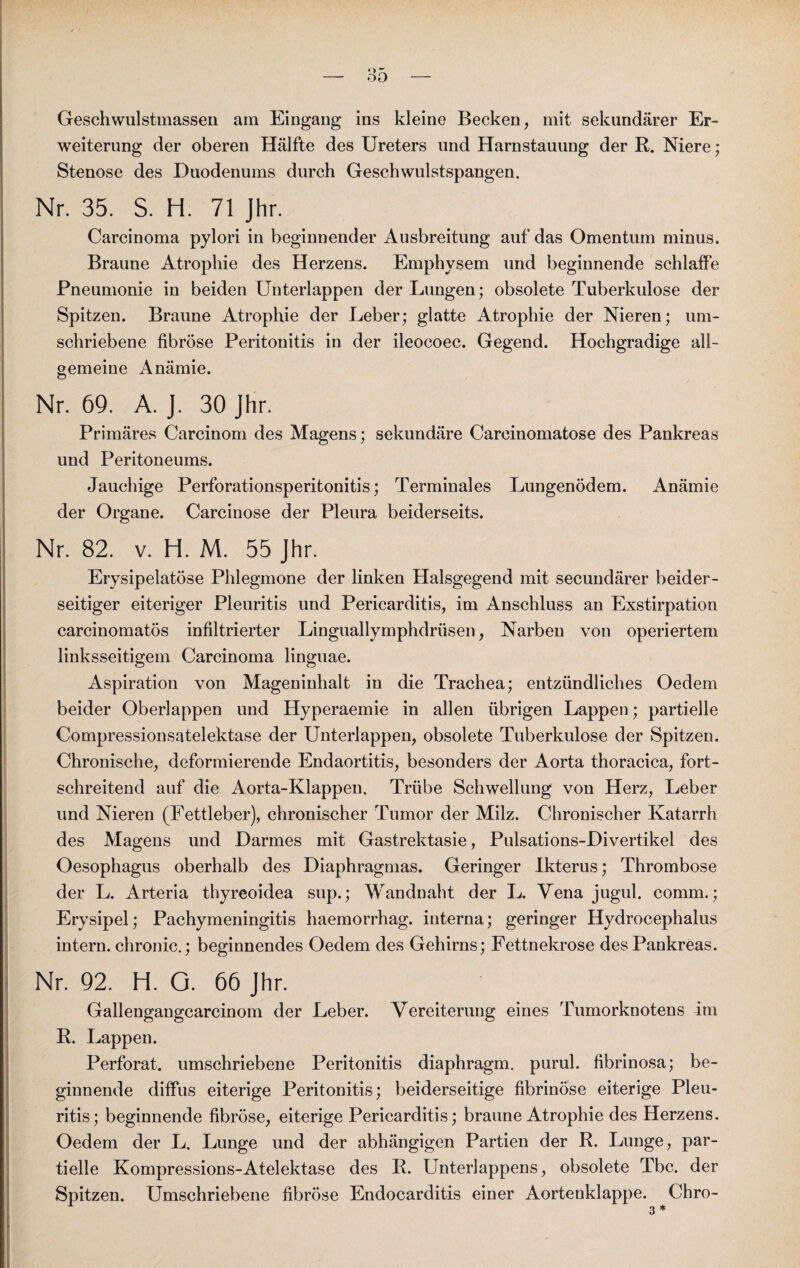 Geschwulstmassen am Eingang ins kleine Becken, mit sekundärer Er¬ weiterung der oberen Hälfte des Ureters und Harnstauung der R. Niere; Stenose des Duodenums durch Geschwulstspangen. Nr. 35. S. H. 71 Jhr. Carcinoma pylori in beginnender Ausbreitung auf das Omentum minus. Braune Atrophie des Herzens. Emphysem und beginnende schlaffe Pneumonie in beiden Unterlappen der Lungen; obsolete Tuberkulose der Spitzen. Braune Atrophie der Leber; glatte Atrophie der Nieren; um¬ schriebene fibröse Peritonitis in der ileocoec. Gegend. Hochgradige all¬ gemeine Anämie. Nr. 69. A. J. 30 Jhr. Primäres Carcinom des Magens; sekundäre Careinomatose des Pankreas und Peritoneums. Jauchige Perforationsperitonitis; Terminales Lungenödem. Anämie der Organe. Carcinose der Pleura beiderseits. Nr. 82. v. H. M. 55 Jhr. Erysipelatöse Phlegmone der linken Halsgegend mit secundärer beider¬ seitiger eiteriger Pleuritis und Pericarditis, im Anschluss an Exstirpation careinomatös infiltrierter Linguallymphdrüsen, Narben von operiertem linksseitigem Carcinoma linguae. Aspiration von Mageninhalt in die Trachea; entzündliches Oedem beider Oberlappen und Hyperaemie in allen übrigen Lappen; partielle Compressionsatelektase der Unterlappen, obsolete Tuberkulose der Spitzen. Chronische, deformierende Endaortitis, besonders der Aorta thoracica, fort¬ schreitend auf die Aorta-Klappen. Trübe Schwellung von Herz, Leber und Nieren (Fettleber), chronischer Tumor der Milz. Chronischer Katarrh des Magens und Darmes mit Gastrektasie, Pulsations-Divertikel des Oesophagus oberhalb des Diaphragmas. Geringer Ikterus; Thrombose der L. Arteria thyreoidea sup.; Wandnaht der L. Vena jugul. comm.; Erysipel; Pachymeningitis haemorrhag. interna; geringer Hydrocephalus intern, chronic.; beginnendes Oedem des Gehirns; Fettnekrose des Pankreas. Nr. 92. H. Q. 66 Jhr. Gallengangcarcinom der Leber. Vereiterung eines Tumorknotens im R. Lappen. Perforat. umschriebene Peritonitis diaphragm. purul. fibrinosa; be¬ ginnende diffus eiterige Peritonitis; beiderseitige fibrinöse eiterige Pleu¬ ritis; beginnende fibröse, eiterige Pericarditis; braune Atrophie des Herzens. Oedem der L. Lunge und der abhängigen Partien der R. Lunge, par¬ tielle Kompressions-Atelektase des R. Unterlappens, obsolete Tbc. der Spitzen. Umschriebene fibröse Endocarditis einer Aortenklappe. Chro-