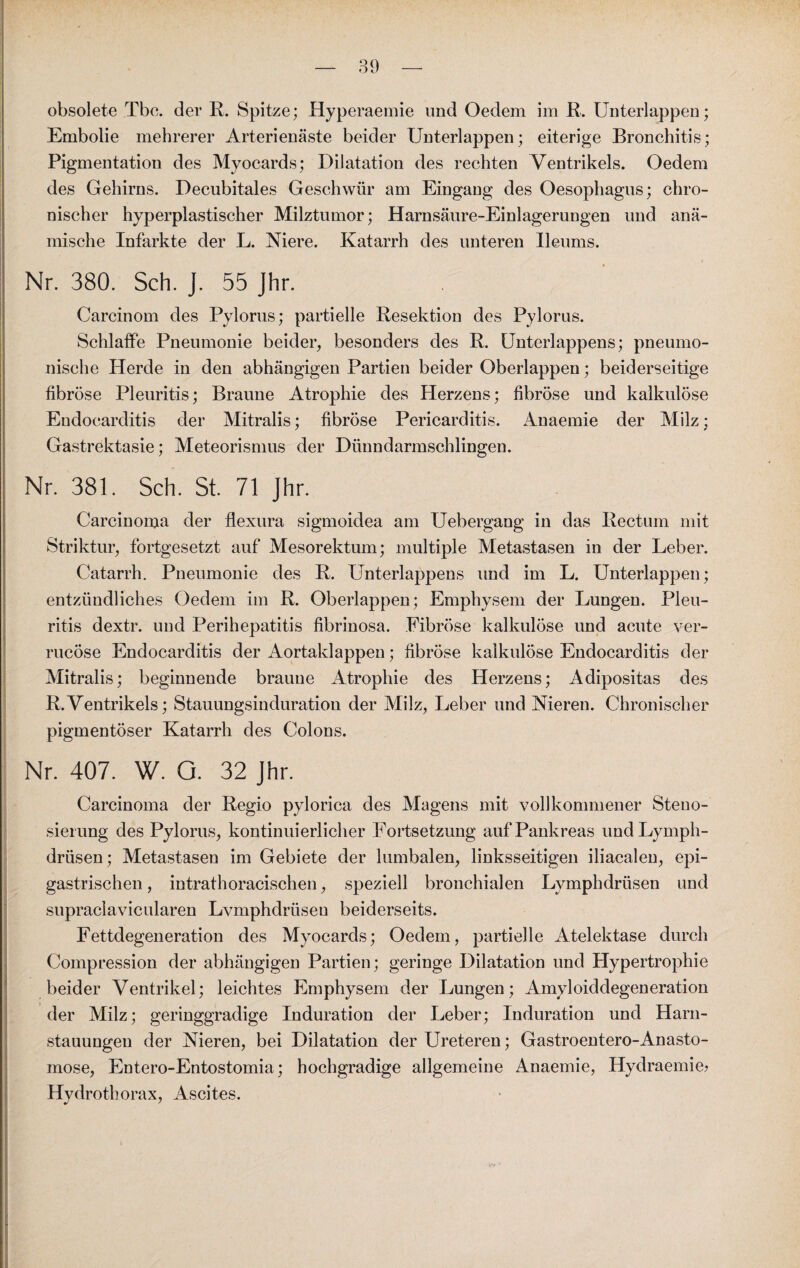 obsolete Tbc. der R. Spitze; Hyperaemie und Oedem im R. Unterlappen; Embolie mehrerer Arterienäste beider Unterlappen; eiterige Bronchitis; Pigmentation des Myocards; Dilatation des rechten Ventrikels. Oedem des Gehirns. Decubitales Geschwür am Eingang des Oesophagus; chro¬ nischer hyperplastischer Milztumor; Harnsäure-Einlagerungen und anä¬ mische Infarkte der L. Niere. Katarrh des unteren Ileums. Nr. 380. Sch. J. 55 Jhr. Carcinom des Pylorus; partielle Resektion des Pylorus. Schlaffe Pneumonie beider, besonders des R. Unterlappens; pneumo¬ nische Herde in den abhängigen Partien beider Oberlappen; beiderseitige fibröse Pleuritis; Braune Atrophie des Herzens; fibröse und kalkulöse Eudocarditis der Mitralis; fibröse Pericarditis. Anaemie der Milz; Gastrektasie; Meteorismus der Dünndarmschlingen. Nr. 381. Sch. St. 71 Jhr. Carcinoma der flexura sigmoidea am Uebergang in das Rectum mit Striktur, fortgesetzt auf Mesorektum; multiple Metastasen in der Leber. Catarrh. Pneumonie des R. Unterlappens und im L. Unterlappen; entzündliches Oedem im R. Oberlappen; Emphysem der Lungen. Pleu¬ ritis dextr. und Perihepatitis fibrinosa. Fibröse kalkulöse und acute ver- rucöse Endocarditis der Aortaklappen; fibröse kalkulöse Eudocarditis der Mitralis; beginnende braune Atrophie des Herzens; Adipositas des R. Ventrikels; Stauungsinduration der Milz, Leber und Nieren. Chronischer pigmentöser Katarrh des Colons. Nr. 407. W. O. 32 Jhr. Carcinoma der Regio pylorica des Magens mit vollkommener Steno¬ siel ung des Pylorus, kontinuierlicher Fortsetzung auf Pankreas undLymph- drüsen; Metastasen im Gebiete der lumbalen, linksseitigen iliacalen, epi- gastrischen , intrathoracischen, speziell bronchialen Lymphdriisen und supraclavicularen Lymphdriisen beiderseits. Fettdegeneration des Myocards; Oedem, partielle Atelektase durch Compression der abhängigen Partien; geringe Dilatation und Hypertrophie beider Ventrikel; leichtes Emphysem der Lungen; Amyloiddegeneration der Milz; geringgradige Induration der Leber; Induration und Harn¬ stauungen der Nieren, bei Dilatation der Ureteren; Gastroentero-Anasto- mose, Entero-Entostomia; hochgradige allgemeine Anaemie, Hydraemie* Hydrothorax, Ascites.