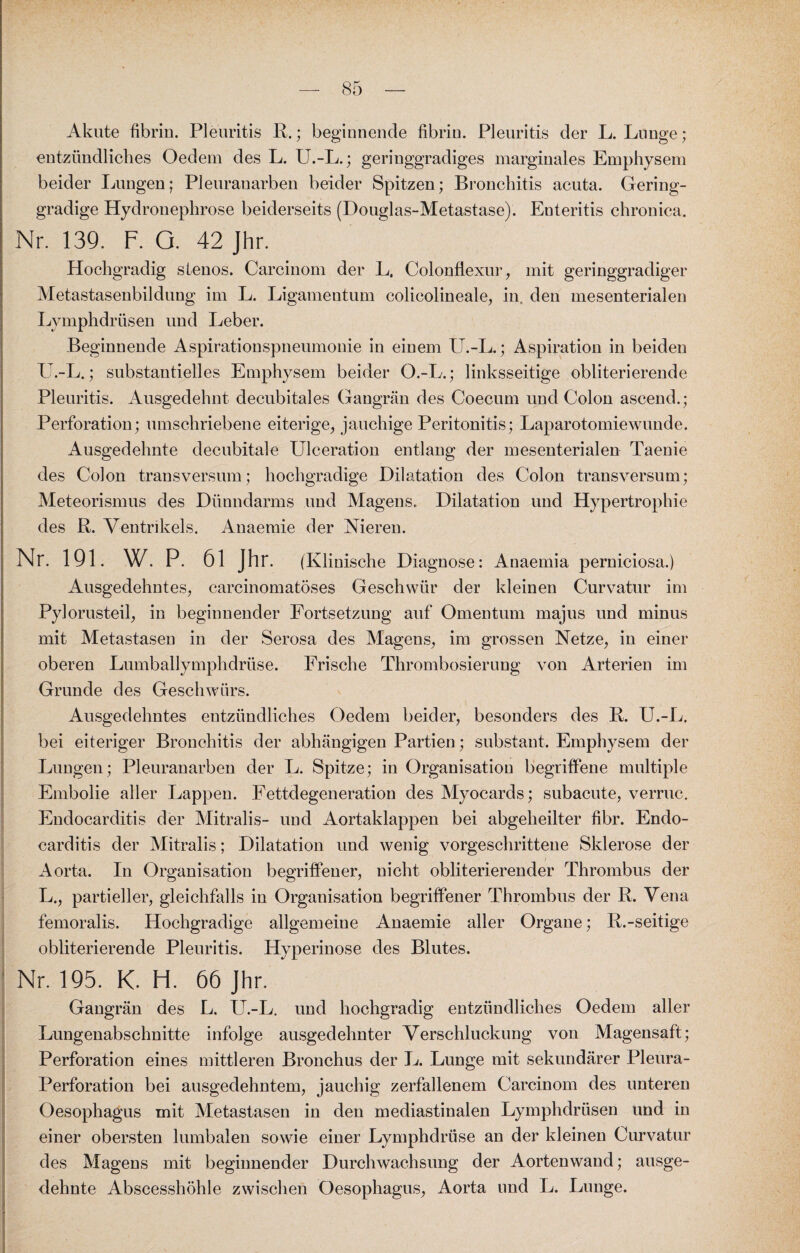 Akute fibrin. Pleuritis R.; beginnende fibriu. Pleuritis der L. Lunge; entzündliches Oedem des L. U.-L.; geringgradiges marginales Emphysem beider Lungen; PJeurauarben beider Spitzen; Bronchitis acuta. Gering¬ gradige Hydronephrose beiderseits (Douglas-Metastase). Enteritis chronica. Nr. 139. F. G. 42 Jhr. Hochgradig slenos. Carcinom der L. Colonflexur, mit geringgradiger Metastasenbildung im L. Ligamentum colicolineale, in, den mesenterialen Lymphdrüsen und Leber. Beginnende Aspirationspneumonie in einem U.-L.; Aspiration in beiden U.-L.; substantielles Emphysem beider O.-L.; linksseitige obliterierende Pleuritis. Ausgedehnt decubitales Gangrän des Coecum und Colon ascend.; Perforation; umschriebene eiterige, jauchige Peritonitis; Laparotomiewunde. Ausgedehnte decubitale Ulceration entlang der mesenterialen Taenie des Colon transversum; hochgradige Dilatation des Colon transversum; Meteorismus des Dünndarms und Magens. Dilatation und Hypertrophie des R. Ventrikels. Anaemie der Nieren. Nr. 191. W. P. 61 Jhr. (Klinische Diagnose: Anaemia perniciosa.) Ausgedehntes, carcinomatöses Geschwür der kleinen Curvatur im Pylorusteil, in beginnender Fortsetzung auf Omentum majus und minus mit Metastasen in der Serosa des Magens, im grossen Netze, in einer oberen Lumballymphdrüse. Frische Thrombosierung von Arterien im Grunde des Geschwürs. Ausgedehntes entzündliches Oedem beider, besonders des R. U.-L. bei eiteriger Bronchitis der abhängigen Partien; substant. Emphysem der Lungen; Pleuranarben der L. Spitze; in Organisation begriffene multiple Embolie aller Lappen. Fettdegeneration des Myocards; subacute, verruc. Endocarditis der Mitralis- und Aortaklappen bei abgeheilter fibr. Endo- carditis der Mitralis; Dilatation und wenig vorgeschrittene Sklerose der Aorta. In Organisation begriffener, nicht obliterierender Thrombus der L., partieller, gleichfalls in Organisation begriffener Thrombus der R. Vena femoralis. Hochgradige allgemeine Anaemie aller Organe; R.-seitige obliterierende Pleuritis. Hyperinose des Blutes. Nr. 195. K. H. 66 Jhr. Gangrän des L. U.-L. und hochgradig entzündliches Oedem aller Lungenabschnitte infolge ausgedehnter Verschluckung von Magensaft; Perforation eines mittleren Bronchus der L. Lunge mit sekundärer Pleura- Perforation bei ausgedehntem, jauchig zerfallenem Carcinom des unteren Oesophagus mit Metastasen in den mediastinalen Lymphdrüsen und in einer obersten lumbalen sowie einer Lymphdrüse an der kleinen Curvatur des Magens mit beginnender Durchwachsung der Aortenwand; ausge¬ dehnte Abscesshöhle zwischen Oesophagus, Aorta und L. Lunge.